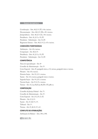 194
ÍNDICE ALFABÉTICO
Coordenação - Arts. 40, § 1º, IV, e 46 e incisos.
Documentação - Arts. 40, § 1º, III, e 45 e incisos.
Jurisprudência - Arts. 40, § 1º, II, e 44 e incisos.
Presidência - Arts. 41, § 1º, e 51, IV.
Presidente - Substituição - Art. 51, IV.
Regimento Interno - Arts. 40, § 1º, I, e 43 e incisos.
COMISSÕES TEMPORÁRIAS
Atribuições - Art. 42 e incisos.
Composição - Art. 40, § 3º.
Presidência - Arts. 41, § 1º, e 51, IV.
Presidente - Substituição - Art. 51, IV.
COMPETÊNCIA
Áreas de especialização - Art. 8º
Conselho de Administração - Art. 5º.
Corte Especial - Arts. 8º, parágrafo único, e 11, incisos, parágrafo único e incisos.
Plenário - Art. 10 e incisos.
Primeira Seção - Art. 9º, § 1º e incisos.
Seções - Art. 12 e incisos, parágrafo único e incisos.
Segunda Seção - Art. 9º, § 2º, e incisos.
Terceira Seção - Art. 9º, § 3º, e incisos.
Turmas - Art. 13, I, a e b, II, a e b, III e IV, a, b e c.
COMPOSIÇÃO
Conselho da Justiça Federal - Art. 7º.
Conselho de Administração - Art. 5º.
Corte Especial - Art. 2º, § 2º, I e II.
Plenário - Art. 2º, § 1º.
Seções - Art. 2º, §§ 3º e 4º.
Tribunal - Art. 1º.
Turmas - Art. 2º, §§ 4º, 5º e 6º.
CONFLITO DE ATRIBUIÇÕES
Atribuições do Relator - Arts. 196 a 198.
 