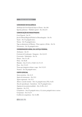 196
ÍNDICE ALFABÉTICO
CONVERSÃO EM DILIGÊNCIA
Atribuição da Corte Especial, Seção ou Turma - Art. 168.
Questão preliminar - Nulidade suprível - Art. 164, § 2º.
CONVOCAÇÃO DE MAGISTRADOS
Corte Especial - Art. 55.
Juiz de Tribunal Regional Federal ou Desembargador - Art. 56.
Seções - Art. 55, parágrafo único.
Turmas - Art. 55, parágrafo único.
Vaga ou afastamento de Ministro - Prazo superior a 30 dias - Art. 56.
Vencimentos - Art. 56, parágrafo único.
COORDENADOR-GERAL DA JUSTIÇA FEDERAL
Atribuições - Art. 23.
Comissão de Coordenação - Integrante - Art. 41, § 2º.
Convocação - Substituição - Art. 56.
Eleição - Arts. 3º e 20.
Férias - Art. 82, II.
Mandato - Arts. 3º, § 2º, e 17,§§ 1º, 2º, 3º e 4º.
Posse - Art. 17, § 2º.
Turma que integrará ao deixar o cargo - Art. 3º, § 2º.
Vacância - Art. 20, parágrafo único.
CORTE ESPECIAL
Ações rescisórias - Art. 11, V.
Agravo de instrumento - Art. 15, I.
Agravo regimental - Art. 15, I.
Alterar e cancelar súmulas - Arts. 11, parágrafo único, VII, e 16, II.
Área de especialização - Inexistência - Art. 8º, parágrafo único.
Arguição de inconstitucionalidade - Arts. 11, IX, e 16, I.
Arguições - Art. 15, I.
Competência - Arts. 8º, parágrafo único, e 11, incisos, parágrafo único e incisos.
Composição - Art. 2º, § 2º.
Conflitos de competência - Art. 11, XII.
 