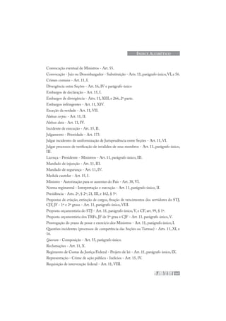 197
ÍNDICE ALFABÉTICO
Convocação eventual de Ministros - Art. 55.
Convocação - Juiz ou Desembargador - Substituição - Arts.11,parágrafo único,VI,e 56.
Crimes comuns - Art. 11, I.
Divergência entre Seções - Art. 16, IV e parágrafo único
Embargos de declaração - Art. 15, I.
Embargos de divergência - Arts. 11, XIII, e 266, 2ª parte.
Embargos infringentes - Art. 11, XIV.
Exceção da verdade - Art. 11, VII.
Habeas corpus - Art. 11, II.
Habeas data - Art. 11, IV.
Incidente de execução - Art. 15, II.
Julgamento - Prioridade - Art. 173.
Julgar incidentes de uniformização de Jurisprudência entre Seções - Art. 11, VI.
Julgar processos de verificação de invalidez de seus membros - Art. 11, parágrafo único,
III.
Licença - Presidente - Ministros - Art. 11, parágrafo único, III.
Mandado de injunção - Art. 11, III.
Mandado de segurança - Art. 11, IV.
Medida cautelar - Art. 15, I.
Ministro - Autorização para se ausentar do País - Art. 38, VI.
Norma regimental - Interpretação e execução - Art. 11, parágrafo único, II.
Presidência - Arts. 2º, § 2º; 21, III, e 162, § 5º.
Propostas de criação, extinção de cargos, fixação de vencimentos dos servidores do STJ,
CJF, JF - 1º e 2º graus - Art. 11, parágrafo único, VIII.
Proposta orçamentária do STJ - Art. 11, parágrafo único, V, e CF, art. 99, § 1º.
Proposta orçamentária dos TRFs, JF de 1º grau e CJF - Art. 11, parágrafo único, V.
Prorrogação do prazo de posse e exercício dos Ministros - Art. 11, parágrafo único, I.
Questões incidentes (processos de competência das Seções ou Turmas) - Arts. 11, XI, e
16.
Quorum - Composição - Art. 55, parágrafo único.
Reclamações - Art. 11, X.
Regimento de Custas da Justiça Federal - Projeto de lei - Art. 11, parágrafo único, IX.
Representação - Crime de ação pública - Indícios - Art. 15, IV.
Requisição de intervenção federal - Art. 11, VIII.
 