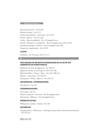 198
ÍNDICE ALFABÉTICO
Restauração de autos - Art. 15, III.
Revisões criminais - Art. 11, V.
Sessões extraordinárias - Convocação - Art. 21, IV.
Sessões - Quorum - Art. 172, caput.
Sessões - Quorum qualificado - Art. 172, parágrafo único.
Súmula - Alteração ou cancelamento - Arts. 11, parágrafo único, VII, e 16, II.
Sumular jurisprudência uniforme - Art. 11, parágrafo único, VII.
Suspeições e impedimentos - Art. 11, XV.
CUSTAS
Incidência - Art. 112, caput e §§ 1º, 2º e 3º.
D
DECLARAÇÃO DE INCONSTITUCIONALIDADE DE LEI OU DE ATO
NORMATIVO DO PODER PÚBLICO
Designação da sessão de julgamento - Art. 199, § 1º.
Julgamento perante a Corte Especial - Arts. 199 e 200.
Ministério Público - Parecer - Prazo - Arts. 199 e 200, § 1º.
Ministro - Convocação - Art. 199, § 3º.
Proclamação - Votação - Quorum - Art. 199, § 2º.
DEPOIMENTOS - INTERROGATÓRIO
Procedimento - Art. 147.
DESEMBARGADORES
Convocação - Art. 56.
Diárias e transporte - Concessão - Art. 56, parágrafo único.
Vencimentos - Diferença - Art. 56, parágrafo único.
DIÁRIO DA JUSTIÇA
Publicação de acórdãos - Ementa - Art. 129.
DILIGÊNCIAS
Complementares - Deferimento - Interrupção do prazo para oferecimento da denúncia
- Art. 217, § 1º.
 