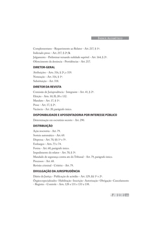 199
ÍNDICE ALFABÉTICO
Complementares - Requerimento ao Relator - Art. 217, § 1º.
Indiciado preso - Art. 217, § 2º, b.
Julgamento - Preliminar versando nulidade suprível - Art. 164, § 2º.
Oferecimento da denúncia - Providências - Art. 217.
DIRETOR-GERAL
Atribuições - Arts. 316, § 2º, e 319.
Nomeação - Art. 316, § 1º.
Substituição - Art. 318.
DIRETOR DA REVISTA
Comissão de Jurisprudência - Integrante - Art. 41, § 2º.
Eleição - Arts. 10, II; 20 e 132.
Mandato - Art. 17, § 1º.
Posse - Art. 17, § 2º.
Vacância - Art. 20, parágrafo único.
DISPONIBILIDADE E APOSENTADORIA POR INTERESSE PÚBLICO
Determinação em escrutínio secreto - Art. 290.
DISTRIBUIÇÃO
Ação rescisória - Art. 79.
Sorteio automático - Art. 69.
Dispensa - Art. 70, §§ 1º e 5º.
Embargos - Arts. 73 e 74.
Forma - Art. 68, parágrafo único.
Impedimento do relator - Art. 70, § 3º.
Mandado de segurança contra ato do Tribunal - Art. 79, parágrafo único.
Processos - Art. 68.
Revisão criminal - Critério - Art. 79.
DIVULGAÇÃO DA JURISPRUDÊNCIA
Diário da Justiça - Publicação de acórdão - Art. 129, §§ 1º e 2º.
Órgãosespecializados-Habilitação-Inscrição-Autorização-Obrigação-Cancelamento
- Registro - Controle - Arts. 128 a 131 e 133 a 138.
 