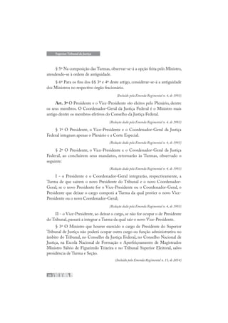 20
Superior Tribunal de Justiça
§ 5º Na composição das Turmas, observar-se-á a opção feita pelo Ministro,
atendendo-se à ordem de antiguidade.
§ 6º Para os fins dos §§ 3º e 4º deste artigo, considerar-se-á a antiguidade
dos Ministros no respectivo órgão fracionário.
(Incluído pela Emenda Regimental n. 4, de 1993)
Art. 3º O Presidente e o Vice-Presidente são eleitos pelo Plenário, dentre
os seus membros. O Coordenador-Geral da Justiça Federal é o Ministro mais
antigo dentre os membros efetivos do Conselho da Justiça Federal.
(Redação dada pela Emenda Regimental n. 4, de 1993)
§ 1º O Presidente, o Vice-Presidente e o Coordenador-Geral da Justiça
Federal integram apenas o Plenário e a Corte Especial.
(Redação dada pela Emenda Regimental n. 4, de 1993)
§ 2º O Presidente, o Vice-Presidente e o Coordenador-Geral da Justiça
Federal, ao concluírem seus mandatos, retornarão às Turmas, observado o
seguinte:
(Redação dada pela Emenda Regimental n. 4, de 1993)
I - o Presidente e o Coordenador-Geral integrarão, respectivamente, a
Turma de que saírem o novo Presidente do Tribunal e o novo Coordenador-
Geral; se o novo Presidente for o Vice-Presidente ou o Coordenador-Geral, o
Presidente que deixar o cargo comporá a Turma da qual provier o novo Vice-
Presidente ou o novo Coordenador-Geral;
(Redação dada pela Emenda Regimental n. 4, de 1993)
II - o Vice-Presidente, ao deixar o cargo, se não for ocupar o de Presidente
do Tribunal, passará a integrar a Turma da qual sair o novo Vice-Presidente.
§ 3º O Ministro que houver exercido o cargo de Presidente do Superior
Tribunal de Justiça não poderá ocupar outro cargo ou função administrativa no
âmbito do Tribunal, no Conselho da Justiça Federal, no Conselho Nacional de
Justiça, na Escola Nacional de Formação e Aperfeiçoamento de Magistrados
Ministro Sálvio de Figueiredo Teixeira e no Tribunal Superior Eleitoral, salvo
presidência de Turma e Seção.
(Incluído pela Emenda Regimental n. 15, de 2014)
 