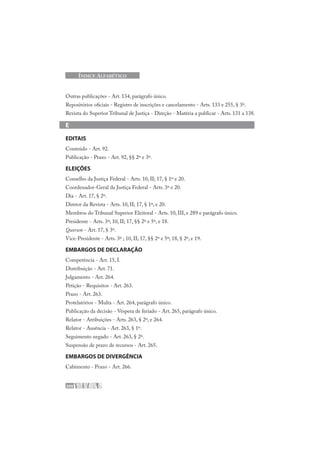 200
ÍNDICE ALFABÉTICO
Outras publicações - Art. 134, parágrafo único.
Repositórios oficiais - Registro de inscrições e cancelamento - Arts. 133 e 255, § 3º.
Revista do Superior Tribunal de Justiça - Direção - Matéria a publicar - Arts. 131 a 138.
E
EDITAIS
Conteúdo - Art. 92.
Publicação - Prazo - Art. 92, §§ 2º e 3º.
ELEIÇÕES
Conselho da Justiça Federal - Arts. 10, II; 17, § 1º e 20.
Coordenador-Geral da Justiça Federal - Arts. 3º e 20.
Dia - Art. 17, § 2º.
Diretor da Revista - Arts. 10, II; 17, § 1º, e 20.
Membros do Tribunal Superior Eleitoral - Arts. 10, III, e 289 e parágrafo único.
Presidente - Arts. 3º; 10, II; 17, §§ 2º e 5º, e 18.
Quorum - Art. 17, § 3º.
Vice-Presidente - Arts. 3º ; 10, II; 17, §§ 2º e 5º; 18, § 2º, e 19.
EMBARGOS DE DECLARAÇÃO
Competência - Art. 15, I.
Distribuição - Art. 71.
Julgamento - Art. 264.
Petição - Requisitos - Art. 263.
Prazo - Art. 263.
Protelatórios - Multa - Art. 264, parágrafo único.
Publicação da decisão - Véspera de feriado - Art. 265, parágrafo único.
Relator - Atribuições - Arts. 263, § 2º, e 264.
Relator - Ausência - Art. 263, § 1º.
Seguimento negado - Art. 263, § 2º.
Suspensão de prazo de recursos - Art. 265.
EMBARGOS DE DIVERGÊNCIA
Cabimento - Prazo - Art. 266.
 