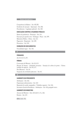 202
ÍNDICE ALFABÉTICO
Competência do Relator - Art. 302, III.
Incidentes de execução - Apreciação - Art. 304.
Procedimento - Legislação aplicável - Art. 305.
EXECUÇÃO CONTRA A FAZENDA PÚBLICA
Direito de preferência - Preterição - Art. 311.
Execução por quantia certa - Embargos - Prazo - Art. 309.
Ministério Público - Oitiva - Art. 311
Pagamento - Requisição - Art. 309.
Precatórios - Art. 310.
EXIBIÇÃO DE DOCUMENTOS
Formalidades legais - Art. 146.
F
FERIADOS
Art. 81, § 2º, I a IV.
FÉRIAS
Convocação de Ministro - Art. 83, § 2º.
Decisão de liminar - Liberdade provisória - Sustação de ordem de prisão - Outras
medidas de urgência - Art. 83, § 1º.
Dos Ministros - Art. 81.
Suspensão das atividades judicantes - Art. 83.
G
GABINETE DO PRESIDENTE
Atribuições - Art. 322.
Organização administrativa - Art. 323.
Requisição de auxílio taquigráfico - Trabalhos urgentes - Art. 324.
Secretário-Geral da Presidência - Atribuições - Art. 322, parágrafo único.
GABINETE DE MINISTRO
Assessor de Ministro - Arts. 325, §§ 2º e 3º, e 326.
Horário - Art. 327.
 