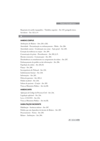 203
ÍNDICE ALFABÉTICO
Requisição de auxílio taquigráfico - Trabalhos urgentes - Art. 327, parágrafo único.
Servidores - Art. 325, § 1º.
H
HABEAS CORPUS
Atribuições do Relator - Arts. 201 e 202.
Autoridade - Procrastinação ou embaraçamento - Multa - Art. 206.
Autoridade coatora - Condenação nas custas - Ação penal - Art. 205.
Cessação da violência ou coação - Art. 209.
Comunicação de prisão - Procedimento - Art. 202, § 2º.
Decisão concessiva - Comunicação - Art. 204.
Desobediência ou retardamento no cumprimento da ordem - Art. 207.
Embaraçamento do pedido ou das informações - Art. 206.
Expedição da ordem - Art. 203, II.
Fiança - Art. 208.
Incompetência do Tribunal - Art. 210.
Indeferimento liminar - Art. 210.
Informações - Art. 201.
Oitiva do paciente - Art. 203, I.
Pedido incabível - Art. 210.
Soltura do paciente - Coação - Art. 205.
Vista ao Ministério Público - Art. 64, III.
HABEAS DATA
Aplicação do Código de Processo Civil - Art. 216.
Legislação aplicável - Art. 216.
Lei n. 1.533/1951 - Art. 216.
Vista ao Ministério Público - Art. 64, III.
HABILITAÇÃO INCIDENTE
Habilitação - Instância inferior - Art. 287.
Pedidos que não dependem de decisão do Relator - Art. 285.
Processamento - Forma - Art. 283.
Relator - Atribuições - Art. 284.
 