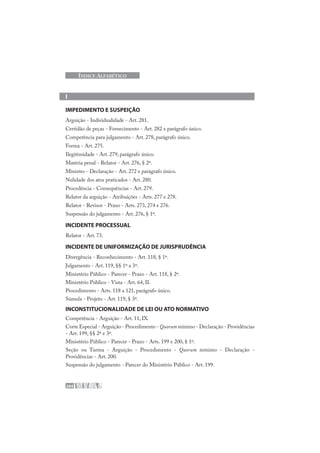 204
ÍNDICE ALFABÉTICO
I
IMPEDIMENTO E SUSPEIÇÃO
Arguição - Individualidade - Art. 281.
Certidão de peças - Fornecimento - Art. 282 e parágrafo único.
Competência para julgamento - Art. 278, parágrafo único.
Forma - Art. 275.
Ilegitimidade - Art. 279, parágrafo único.
Matéria penal - Relator - Art. 276, § 2º.
Ministro - Declaração - Art. 272 e parágrafo único.
Nulidade dos atos praticados - Art. 280.
Procedência - Consequências - Art. 279.
Relator da arguição - Atribuições - Arts. 277 e 278.
Relator - Revisor - Prazo - Arts. 273, 274 e 276.
Suspensão do julgamento - Art. 276, § 1º.
INCIDENTE PROCESSUAL
Relator - Art. 73.
INCIDENTE DE UNIFORMIZAÇÃO DE JURISPRUDÊNCIA
Divergência - Reconhecimento - Art. 118, § 1º.
Julgamento - Art. 119, §§ 1º a 3º.
Ministério Público - Parecer - Prazo - Art. 118, § 2º.
Ministério Público - Vista - Art. 64, II.
Procedimento - Arts. 118 a 121, parágrafo único.
Súmula - Projeto - Art. 119, § 3º.
INCONSTITUCIONALIDADE DE LEI OU ATO NORMATIVO
Competência - Arguição - Art. 11, IX.
Corte Especial - Arguição - Procedimento - Quorum mínimo - Declaração - Providências
- Art. 199, §§ 2º e 3º.
Ministério Público - Parecer - Prazo - Arts. 199 e 200, § 1º.
Seção ou Turma - Arguição - Procedimento - Quorum mínimo - Declaração -
Providências - Art. 200.
Suspensão do julgamento - Parecer do Ministério Público - Art. 199.
 