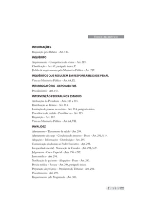 205
ÍNDICE ALFABÉTICO
INFORMAÇÕES
Requisição pelo Relator - Art. 140.
INQUÉRITO
Arquivamento - Competência do relator - Art. 219.
Classificação - Art. 67, parágrafo único, V.
Pedido de arquivamento pelo Ministério Público - Art. 217.
INQUÉRITOS QUE RESULTEM EM RESPONSABILIDADE PENAL
Vista ao Ministério Público - Art. 64, IX.
INTERROGATÓRIO - DEPOIMENTOS
Procedimento - Art. 147.
INTERVENÇÃO FEDERAL NOS ESTADOS
Atribuições do Presidente - Arts. 313 a 315.
Distribuição ao Relator - Art. 314.
Limitação de pessoas no recinto - Art. 314, parágrafo único.
Procedência do pedido - Providências - Art. 315.
Requisição - Art. 312.
Vista ao Ministério Público - Art. 64, VII.
INVALIDEZ
Afastamento - Tratamento de saúde - Art. 299.
Afastamento do cargo - Conclusão do processo - Prazo - Art. 291, § 1º.
Alegações - Informações - Distribuição - Art. 295.
Comunicação da decisão ao Poder Executivo - Art. 298.
Incapacidade mental - Nomeação de Curador - Art. 291, § 2º.
Julgamento - Corte Especial - Arts. 296 e 297.
Junta médica - Art. 294.
Notificação do paciente - Alegações - Prazo - Art. 293.
Perícia médica - Recusa - Art. 294, parágrafo único.
Preparação do processo - Presidente do Tribunal - Art. 292.
Procedimento - Art. 291.
Requerimento pelo Magistrado - Art. 300.
 