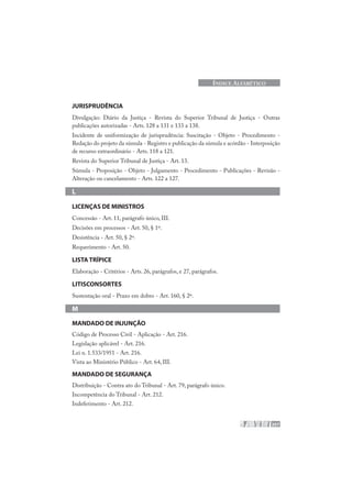 207
ÍNDICE ALFABÉTICO
JURISPRUDÊNCIA
Divulgação: Diário da Justiça - Revista do Superior Tribunal de Justiça - Outras
publicações autorizadas - Arts. 128 a 131 e 133 a 138.
Incidente de uniformização de jurisprudência: Suscitação - Objeto - Procedimento -
Redação do projeto da súmula - Registro e publicação da súmula e acórdão - Interposição
de recurso extraordinário - Arts. 118 a 121.
Revista do Superior Tribunal de Justiça - Art. 13.
Súmula - Proposição - Objeto - Julgamento - Procedimento - Publicações - Revisão -
Alteração ou cancelamento - Arts. 122 a 127.
L
LICENÇAS DE MINISTROS
Concessão - Art. 11, parágrafo único, III.
Decisões em processos - Art. 50, § 1º.
Desistência - Art. 50, § 2º.
Requerimento - Art. 50.
LISTA TRÍPICE
Elaboração - Critérios - Arts. 26, parágrafos, e 27, parágrafos.
LITISCONSORTES
Sustentação oral - Prazo em dobro - Art. 160, § 2º.
M
MANDADO DE INJUNÇÃO
Código de Processo Civil - Aplicação - Art. 216.
Legislação aplicável - Art. 216.
Lei n. 1.533/1951 - Art. 216.
Vista ao Ministério Público - Art. 64, III.
MANDADO DE SEGURANÇA
Distribuição - Contra ato do Tribunal - Art. 79, parágrafo único.
Incompetência do Tribunal - Art. 212.
Indeferimento - Art. 212.
 