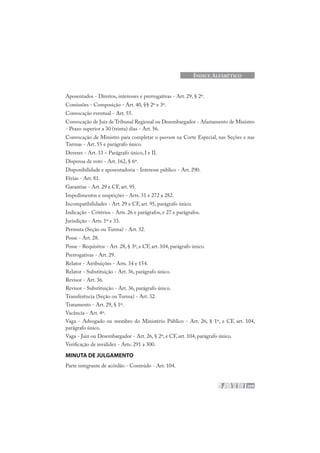 209
ÍNDICE ALFABÉTICO
Aposentados - Direitos, interesses e prerrogativas - Art. 29, § 2º.
Comissões - Composição - Art. 40, §§ 2º e 3º.
Convocação eventual - Art. 55.
Convocação de Juiz de Tribunal Regional ou Desembargador - Afastamento de Ministro
- Prazo superior a 30 (trinta) dias - Art. 56.
Convocação de Ministro para completar o quorum na Corte Especial, nas Seções e nas
Turmas - Art. 55 e parágrafo único.
Deveres - Art. 33 – Parágrafo único, I e II.
Dispensa de voto - Art. 162, § 6º.
Disponibilidade e aposentadoria - Interesse público - Art. 290.
Férias - Art. 81.
Garantias - Art. 29 e CF, art. 95.
Impedimentos e suspeições - Arts. 31 e 272 a 282.
Incompatibilidades - Art. 29 e CF, art. 95, parágrafo único.
Indicação - Critérios - Arts. 26 e parágrafos, e 27 e parágrafos.
Jurisdição - Arts. 1º e 33.
Permuta (Seção ou Turma) - Art. 32.
Posse - Art. 28.
Posse - Requisitos - Art. 28, § 3º, e CF, art. 104, parágrafo único.
Prerrogativas - Art. 29.
Relator - Atribuições - Arts. 34 e 154.
Relator - Substituição - Art. 36, parágrafo único.
Revisor - Art. 36.
Revisor - Substituição - Art. 36, parágrafo único.
Transferência (Seção ou Turma) - Art. 32.
Tratamento - Art. 29, § 1º.
Vacância - Art. 4º.
Vaga - Advogado ou membro do Ministério Público - Art. 26, § 1º, e CF, art. 104,
parágrafo único.
Vaga - Juiz ou Desembargador - Art. 26, § 2º, e CF, art. 104, parágrafo único.
Verificação de invalidez - Arts. 291 a 300.
MINUTA DE JULGAMENTO
Parte integrante de acórdão - Conteúdo - Art. 104.
 