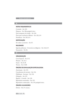 210
ÍNDICE ALFABÉTICO
N
NOTAS TAQUIGRÁFICAS
Conteúdo - Art. 103.
Dispensa - Art. 100, parágrafo único.
Parte integrante do acórdão - Art. 104.
Prazo para conclusão ao Relator - Art. 103, § 4º.
Prevalência - Art. 103, § 1º.
NOTIFICAÇÃO
De ordens ou decisões - Art. 87.
NULIDADES
Questão preliminar - Conversão em diligência - Art. 164, § 2º.
Saneamento - Art. 86.
O
ORGANIZAÇÃO
Corte Especial - Art. 2º, I.
Plenário - Art. 2º, I.
Seções - Art. 2º, II.
Turmas - Art. 2º, III.
ÓRGÃOS DE DIVULGAÇÃO ESPECIALIZADA
Autorização - Art. 133.
Cancelamento de inscrição - Art. 136.
Habilitação - Inscrição - Art. 134.
Obrigação - Art. 135.
Registro - Controle - Art. 138.
Repositórios autorizados - Art. 133.
Repositórios credenciados - Art. 134, parágrafo único.
ÓRGÃOS JULGADORES
Divisão - Art. 2º e incisos.
 