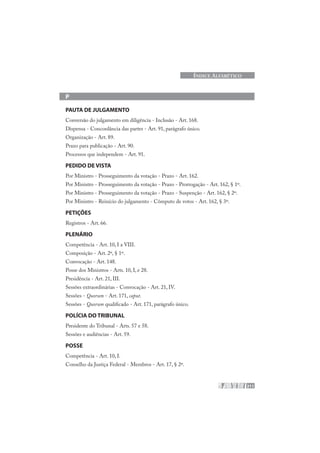 211
ÍNDICE ALFABÉTICO
P
PAUTA DE JULGAMENTO
Conversão do julgamento em diligência - Inclusão - Art. 168.
Dispensa - Concordância das partes - Art. 91, parágrafo único.
Organização - Art. 89.
Prazo para publicação - Art. 90.
Processos que independem - Art. 91.
PEDIDO DE VISTA
Por Ministro - Prosseguimento da votação - Prazo - Art. 162.
Por Ministro - Prosseguimento da votação - Prazo - Prorrogação - Art. 162, § 1º.
Por Ministro - Prosseguimento da votação - Prazo - Suspenção - Art. 162, § 2º.
Por Ministro - Reinício do julgamento - Cômputo de votos - Art. 162, § 3º.
PETIÇÕES
Registros - Art. 66.
PLENÁRIO
Competência - Art. 10, I a VIII.
Composição - Art. 2º, § 1º.
Convocação - Art. 148.
Posse dos Ministros - Arts. 10, I, e 28.
Presidência - Art. 21, III.
Sessões extraordinárias - Convocação - Art. 21, IV.
Sessões - Quorum - Art. 171, caput.
Sessões - Quorum qualificado - Art. 171, parágrafo único.
POLÍCIA DO TRIBUNAL
Presidente do Tribunal - Arts. 57 e 58.
Sessões e audiências - Art. 59.
POSSE
Competência - Art. 10, I.
Conselho da Justiça Federal - Membros - Art. 17, § 2º.
 