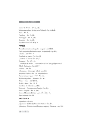 212
ÍNDICE ALFABÉTICO
Diretor da Revista - Art. 17, § 2º.
Ministros e titulares da direção do Tribunal - Art. 10, I e II.
Prazo - Art. 28.
Presidente - Art. 17, § 2º.
Prorrogação - Art. 28, § 4º.
Requisitos - Art. 28, § 3º.
Vice-Presidente - Art. 17, § 2º.
PRAZOS
Atos administrativos e despachos em geral - Art. 110, I.
Casos omissos no Regimento ou em lei processual - Art. 109.
Citações - Art. 105, § 2º.
Conclusão ao relator - Art. 110, III.
Conclusão ao revisor - Art. 110, II.
Contagem - Art. 105, § 1º.
Contestação de recurso - Fazenda Pública - Art. 109, parágrafo único.
Edital - Publicação - Art. 92, § 3º.
Fluência - Art. 106.
Informações - Intervenção federal - Art. 314.
Ministério Público - Art. 109, parágrafo único.
Preparo e recursos para o STF - Art. 113.
Registro de petições e processos - Art. 66.
Relator - Visto - Art. 110, III.
Revisor - Visto - Art. 110, II.
Servidores do Tribunal - Art. 111.
Suspensão - Embargos de declaração - Art. 265.
Vista a advogado - Art. 94, § 1º.
Vista ao Ministério Público - Arts. 198 e 266, § 4º.
Vista às partes - Art. 94.
PREFERÊNCIA
Julgamento - Art. 173.
Julgamento - Pedido do Ministério Público - Art. 157.
Julgamento - Processo com julgamento suspenso - Ressalvas - Art. 166.
 