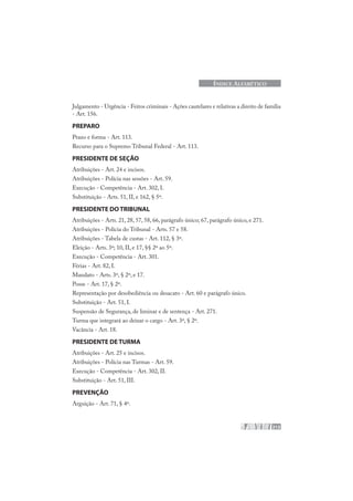 213
ÍNDICE ALFABÉTICO
Julgamento - Urgência - Feitos criminais - Ações cautelares e relativas a direito de família
- Art. 156.
PREPARO
Prazo e forma - Art. 113.
Recurso para o Supremo Tribunal Federal - Art. 113.
PRESIDENTE DE SEÇÃO
Atribuições - Art. 24 e incisos.
Atribuições - Polícia nas sessões - Art. 59.
Execução - Competência - Art. 302, I.
Substituição - Arts. 51, II, e 162, § 5º.
PRESIDENTE DO TRIBUNAL
Atribuições - Arts. 21, 28, 57, 58, 66, parágrafo único; 67, parágrafo único, e 271.
Atribuições - Polícia do Tribunal - Arts. 57 e 58.
Atribuições - Tabela de custas - Art. 112, § 3º.
Eleição - Arts. 3º; 10, II, e 17, §§ 2º ao 5º.
Execução - Competência - Art. 301.
Férias - Art. 82, I.
Mandato - Arts. 3º, § 2º, e 17.
Posse - Art. 17, § 2º.
Representação por desobediência ou desacato - Art. 60 e parágrafo único.
Substituição - Art. 51, I.
Suspensão de Segurança, de liminar e de sentença - Art. 271.
Turma que integrará ao deixar o cargo - Art. 3º, § 2º.
Vacância - Art. 18.
PRESIDENTE DE TURMA
Atribuições - Art. 25 e incisos.
Atribuições - Polícia nas Turmas - Art. 59.
Execução - Competência - Art. 302, II.
Substituição - Art. 51, III.
PREVENÇÃO
Arguição - Art. 71, § 4º.
 