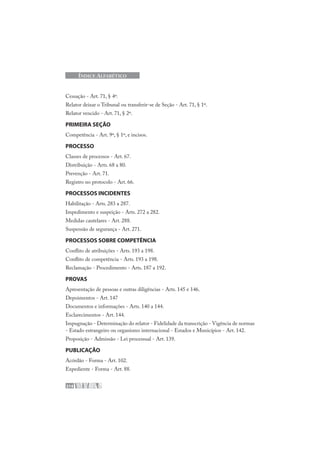 214
ÍNDICE ALFABÉTICO
Cessação - Art. 71, § 4º.
Relator deixar o Tribunal ou transferir-se de Seção - Art. 71, § 1º.
Relator vencido - Art. 71, § 2º.
PRIMEIRA SEÇÃO
Competência - Art. 9º, § 1º, e incisos.
PROCESSO
Classes de processos - Art. 67.
Distribuição - Arts. 68 a 80.
Prevenção - Art. 71.
Registro no protocolo - Art. 66.
PROCESSOS INCIDENTES
Habilitação - Arts. 283 a 287.
Impedimento e suspeição - Arts. 272 a 282.
Medidas cautelares - Art. 288.
Suspensão de segurança - Art. 271.
PROCESSOS SOBRE COMPETÊNCIA
Conflito de atribuições - Arts. 193 a 198.
Conflito de competência - Arts. 193 a 198.
Reclamação - Procedimento - Arts. 187 a 192.
PROVAS
Apresentação de pessoas e outras diligências - Arts. 145 e 146.
Depoimentos - Art. 147
Documentos e informações - Arts. 140 a 144.
Esclarecimentos - Art. 144.
Impugnação - Determinação do relator - Fidelidade da transcrição - Vigência de normas
- Estado estrangeiro ou organismo internacional - Estados e Municípios - Art. 142.
Proposição - Admissão - Lei processual - Art. 139.
PUBLICAÇÃO
Acórdão - Forma - Art. 102.
Expediente - Forma - Art. 88.
 