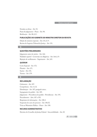 215
ÍNDICE ALFABÉTICO
Feriados ou férias - Art. 93.
Pauta de julgamento - Prazo - Art. 90.
Retificação - Art. 88, § 2º.
PUBLICAÇÕES DO GABINETE DO MINISTRO DIRETOR DA REVISTA
Edição de números especiais - Art. 131, § 3º.
Revista do Superior Tribunal de Justiça - Art. 131.
Q
QUESTÕES PRELIMINARES
Julgamento antes do mérito - Art. 164.
Nulidade suprível - Conversão em diligência - Art. 164, § 2º.
Rejeição de acolhimento - Seguimento - Art. 165.
QUORUM
Corte Especial - Art. 172.
Plenário - Art. 171.
Seções - Art. 176.
Turmas - Art. 179.
R
RECLAMAÇÃO
Cabimento - Art. 187.
Competência - Art. 11, X.
Distribuição - Art. 187, parágrafo único.
Impugnação do pedido - Art. 189.
Julgamento - Procedência do pedido - Providências - Art. 191.
Procedimento - Arts. 187 a 192.
Requisição de informações - Art. 188, I.
Suspensão do curso do processo - Art. 188, II.
Vista ao Ministério Público - Prazo - Art. 190.
RECURSO ADMINISTRATIVO
Decisões do Conselho da Justiça Federal - Irrecorribilidade - Art. 49.
 