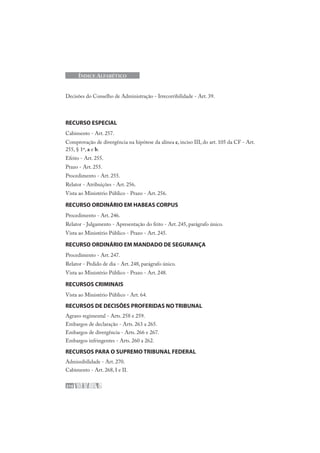 216
ÍNDICE ALFABÉTICO
Decisões do Conselho de Administração - Irrecorribilidade - Art. 39.
RECURSO ESPECIAL
Cabimento - Art. 257.
Comprovação de divergência na hipótese da alínea c, inciso III, do art. 105 da CF - Art.
255, § 1º, a e b.
Efeito - Art. 255.
Prazo - Art. 255.
Procedimento - Art. 255.
Relator - Atribuições - Art. 256.
Vista ao Ministério Público - Prazo - Art. 256.
RECURSO ORDINÁRIO EM HABEAS CORPUS
Procedimento - Art. 246.
Relator - Julgamento - Apresentação do feito - Art. 245, parágrafo único.
Vista ao Ministério Público - Prazo - Art. 245.
RECURSO ORDINÁRIO EM MANDADO DE SEGURANÇA
Procedimento - Art. 247.
Relator - Pedido de dia - Art. 248, parágrafo único.
Vista ao Ministério Público - Prazo - Art. 248.
RECURSOS CRIMINAIS
Vista ao Ministério Público - Art. 64.
RECURSOS DE DECISÕES PROFERIDAS NO TRIBUNAL
Agravo regimental - Arts. 258 e 259.
Embargos de declaração - Arts. 263 a 265.
Embargos de divergência - Arts. 266 e 267.
Embargos infringentes - Arts. 260 a 262.
RECURSOS PARA O SUPREMO TRIBUNAL FEDERAL
Admissibilidade - Art. 270.
Cabimento - Art. 268, I e II.
 