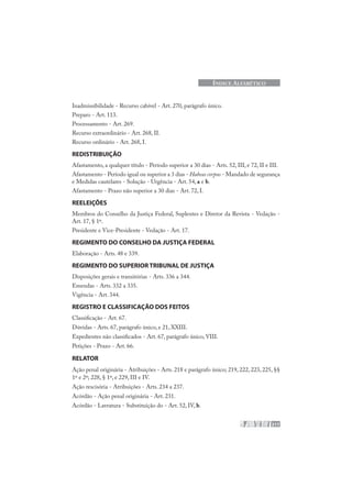217
ÍNDICE ALFABÉTICO
Inadmissibilidade - Recurso cabível - Art. 270, parágrafo único.
Preparo - Art. 113.
Processamento - Art. 269.
Recurso extraordinário - Art. 268, II.
Recurso ordinário - Art. 268, I.
REDISTRIBUIÇÃO
Afastamento, a qualquer título - Período superior a 30 dias - Arts. 52, III, e 72, II e III.
Afastamento - Período igual ou superior a 3 dias - Habeas corpus - Mandado de segurança
e Medidas cautelares - Solução - Urgência - Art. 54, a e b.
Afastamento - Prazo não superior a 30 dias - Art. 72, I.
REELEIÇÕES
Membros do Conselho da Justiça Federal, Suplentes e Diretor da Revista - Vedação -
Art. 17, § 1º.
Presidente e Vice-Presidente - Vedação - Art. 17.
REGIMENTO DO CONSELHO DA JUSTIÇA FEDERAL
Elaboração - Arts. 48 e 339.
REGIMENTO DO SUPERIOR TRIBUNAL DE JUSTIÇA
Disposições gerais e transitórias - Arts. 336 a 344.
Emendas - Arts. 332 a 335.
Vigência - Art. 344.
REGISTRO E CLASSIFICAÇÃO DOS FEITOS
Classificação - Art. 67.
Dúvidas - Arts. 67, parágrafo único, e 21, XXIII.
Expedientes não classificados - Art. 67, parágrafo único, VIII.
Petições - Prazo - Art. 66.
RELATOR
Ação penal originária - Atribuições - Arts. 218 e parágrafo único; 219, 222, 223, 225, §§
1º e 2º; 228, § 1º, e 229, III e IV.
Ação rescisória - Atribuições - Arts. 234 a 237.
Acórdão - Ação penal originária - Art. 231.
Acórdão - Lavratura - Substituição do - Art. 52, IV, b.
 