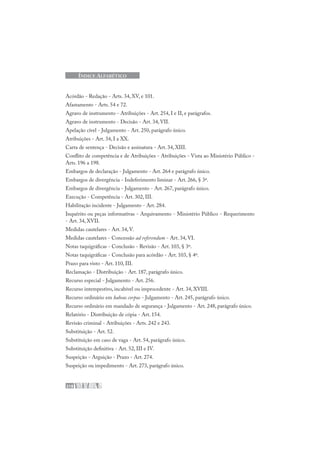 218
ÍNDICE ALFABÉTICO
Acórdão - Redação - Arts. 34, XV, e 101.
Afastamento - Arts. 54 e 72.
Agravo de instrumento - Atribuições - Art. 254, I e II, e parágrafos.
Agravo de instrumento - Decisão - Art. 34, VII.
Apelação cível - Julgamento - Art. 250, parágrafo único.
Atribuições - Art. 34, I a XX.
Carta de sentença - Decisão e assinatura - Art. 34, XIII.
Conflito de competência e de Atribuições - Atribuições - Vista ao Ministério Público -
Arts. 196 a 198.
Embargos de declaração - Julgamento - Art. 264 e parágrafo único.
Embargos de divergência - Indeferimento liminar - Art. 266, § 3º.
Embargos de divergência - Julgamento - Art. 267, parágrafo único.
Execução - Competência - Art. 302, III.
Habilitação incidente - Julgamento - Art. 284.
Inquérito ou peças informativas - Arquivamento - Ministério Público - Requerimento
- Art. 34, XVII.
Medidas cautelares - Art. 34, V.
Medidas cautelares - Concessão ad referendum - Art. 34, VI.
Notas taquigráficas - Conclusão - Revisão - Art. 103, § 3º.
Notas taquigráficas - Conclusão para acórdão - Art. 103, § 4º.
Prazo para visto - Art. 110, III.
Reclamação - Distribuição - Art. 187, parágrafo único.
Recurso especial - Julgamento - Art. 256.
Recurso intempestivo, incabível ou improcedente - Art. 34, XVIII.
Recurso ordinário em habeas corpus - Julgamento - Art. 245, parágrafo único.
Recurso ordinário em mandado de segurança - Julgamento - Art. 248, parágrafo único.
Relatório - Distribuição de cópia - Art. 154.
Revisão criminal - Atribuições - Arts. 242 e 243.
Substituição - Art. 52.
Substituição em caso de vaga - Art. 54, parágrafo único.
Substituição definitiva - Art. 52, III e IV.
Suspeição - Arguição - Prazo - Art. 274.
Suspeição ou impedimento - Art. 273, parágrafo único.
 