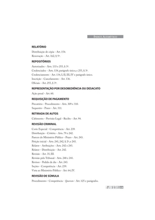219
ÍNDICE ALFABÉTICO
RELATÓRIO
Distribuição de cópia - Art. 154.
Renovação - Art. 162, § 5º.
REPOSITÓRIOS
Autorizados - Arts. 133 e 255, § 3º.
Credenciados - Arts. 134, parágrafo único, e 255, § 3º.
Credenciamento - Art. 134, I, II, III, IV e parágrafo único.
Inscrição - Cancelamento - Art. 136.
Oficiais - Art. 255, § 3º.
REPRESENTAÇÃO POR DESOBEDIÊNCIA OU DESACATO
Ação penal - Art. 60.
REQUISIÇÃO DE PAGAMENTO
Precatório - Procedimento - Arts. 309 e 310.
Sequestro - Prazo - Art. 311.
RETIRADA DE AUTOS
Cabimento - Previsão Legal - Recibo - Art. 94.
REVISÃO CRIMINAL
Corte Especial - Competência - Art. 239.
Distribuição - Critério - Arts. 79 e 242.
Parecer do Ministério Público - Prazo - Art. 243.
Petição inicial - Arts. 241, 242, § 2º, e 243.
Relator - Atribuições - Arts. 242 e 243.
Relator - Distribuição - Art. 242.
Revisão - Art. 35, III.
Revisão pelo Tribunal - Arts. 240 e 241.
Revisor - Pedido de dia - Art. 243.
Seções - Competência - Art. 239.
Vista ao Ministério Público - Art. 64, IV.
REVISÃO DE SÚMULA
Procedimento - Competência - Quorum - Art. 125 e parágrafos.
 