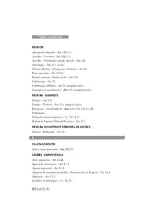 220
ÍNDICE ALFABÉTICO
REVISOR
Ação penal originária - Art. 228, § 1º.
Acórdão - Lavratura - Art. 101, § 1º.
Acórdão - Substituição quando vencido - Art. 101.
Atribuições - Art. 37 e incisos.
Ministro Revisor - Designação - Critérios - Art. 36.
Prazo para visto - Art. 110, II.
Revisão criminal - Pedido de dia - Art. 243.
Substituição - Art. 53.
Substituição definitiva - Art. 36, parágrafo único.
Suspeição ou impedimento - Art. 273 e parágrafo único.
REVISTA - GABINETE
Direção - Art. 132.
Direção - Vacância - Art. 20 e parágrafo único.
Divulgação - Jurisprudência - Arts. 128 a 131 e 133 a 138.
Publicações:
Edição de números especiais - Art. 131, § 3º.
Revista do Superior Tribunal de Justiça - Art. 131.
REVISTA DO SUPERIOR TRIBUNAL DE JUSTIÇA
Matéria - Publicação - Art. 131.
S
SALVO-CONDUTO
Habeas corpus preventivo - Art. 201, IV.
SEÇÕES - COMPETÊNCIA
Ações rescisórias - Art. 12, II.
Agravo de instrumento - Art. 15, I.
Agravo regimental - Art. 15, I.
Arguição de inconstitucionalidade - Remessa à Corte Especial - Art. 16, I.
Arguições - Art. 15, I.
Conflitos de atribuições - Art. 12, VI.
 