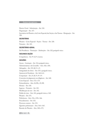 222
ÍNDICE ALFABÉTICO
Diretor-Geral - Substituição - Art. 318.
Organização - Art. 317.
Secretários do Plenário e da Corte Especial, das Seções e das Turmas - Designação - Art.
320.
SECRETÁRIO
Plenário - Corte Especial - Seções - Turmas - Art. 320.
Vestuário - Art. 321.
SECRETÁRIO-GERAL
Da Presidência - Nomeação - Atribuições - Art. 322, parágrafo único.
SEGUNDA SEÇÃO
Competência - Art. 9º, § 2º e incisos.
SESSÕES
Acesso - Limitação - Art. 314, parágrafo único.
Administrativas e do Conselho - Arts. 182 a 184.
Advogados - Art. 151, §§ 1º a 3º.
Antiguidade dos feitos - Art. 155 e parágrafo único.
Ausência do Presidente - Art. 162, § 6º.
Composição - Art. 2º, §§ 3º, 4º e 6º.
Conversão do julgamento em diligência - Art. 168.
Corte Especial - Arts. 172 e 173.
Extraordinárias - Arts. 24, III, e 25, III.
Horário - Art. 150.
Ingresso - Vestuário - Art. 321.
Modificação de voto - Art. 161.
Pedido de vista - Arts. 161, parágrafo único, e 162.
Plenário - Art. 171.
Preferências - Arts. 156 a 158 e 166.
Procedimentos - Art. 152.
Processos conexos - Art. 153.
Questões preliminares - Arts. 164 e 165.
Reunião do Plenário - Arts. 148 e 171.
 