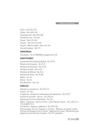 223
ÍNDICE ALFABÉTICO
Seções - Arts. 176 e 177.
Solenes - Arts. 169 e 170.
Sustentação oral - Arts. 158 a 160.
Tomada dos votos - Art. 163.
Turmas - Arts. 179 a 181.
Votações - Arts. 151, 174 e 178.
Votações - Maioria simples - Arts. 174 e 178.
Voto do Presidente - Art. 175.
SINDICÂNCIA
Classificação - Art. 67, XXXVIII, e parágrafo único, VI.
SUBSTITUIÇÕES
Coordenador-Geral da Justiça Federal - Art. 51, VI.
Membros das Comissões - Art. 51, V.
Presidente das Comissões - Art. 51, IV.
Presidente de Seção - Art. 51, II.
Presidente do Tribunal - Art. 51, I.
Presidente de Turma - Art. 51, III.
Relator - Art. 52.
Revisor - Art. 53.
Vice-Presidente - Art. 51, I.
SÚMULAS
Alteração ou cancelamento - Art. 125, § 3º.
Citação - Art. 124.
Competência - Incidente de uniformização de jurisprudência - Art. 11, VI.
Inclusão de enunciados - Quorum - Art. 122, § 2º.
Interposição de recurso extraordinário - Art. 121.
Objeto - Julgamento - Quorum mínimo - Corte Especial e Seções - Arts. 122, § 1º, e
176, parágrafo único.
Procedimento - Registros e publicação - Arts. 120 e 126.
Pronunciamento da Corte Especial ou da Seção - Relevância da questão jurídica -
Prevenção de divergência entre as Turmas - Julgamento de recursos - Procedimento para
julgamento e para elaboração do projeto - Art. 127 e parágrafos.
 