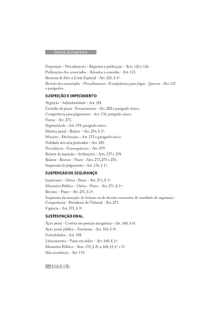 224
ÍNDICE ALFABÉTICO
Proposição - Procedimento - Registros e publicação - Arts. 120 e 126.
Publicações dos enunciados - Adendos e emendas - Art. 123.
Remessa de feito à Corte Especial - Art. 122, § 3º.
Revisão dos enunciados - Procedimentos - Competência para julgar - Quorum - Art. 125
e parágrafos.
SUSPEIÇÃO E IMPEDIMENTO
Arguição - Individualidade - Art. 281.
Certidão de peças - Fornecimento - Art. 282 e parágrafo único.
Competência para julgamento - Art. 278, parágrafo único.
Forma - Art. 275.
Ilegitimidade - Art. 279, parágrafo único.
Matéria penal - Relator - Art. 276, § 2º.
Ministro - Declaração - Art. 272 e parágrafo único.
Nulidade dos atos praticados - Art. 280.
Procedência - Consequências - Art. 279.
Relator da arguição - Atribuições - Arts. 277 e 278.
Relator - Revisor - Prazo - Arts. 273, 274 e 276.
Suspensão do julgamento - Art. 276, § 1º.
SUSPENSÃO DE SEGURANÇA
Impetrante - Oitiva - Prazo - Art. 271, § 1º.
Ministério Público - Oitiva - Prazo - Art. 271, § 1º.
Recurso - Prazo - Art. 271, § 2º.
Suspensão da execução de liminar ou de decisão concessiva de mandado de segurança -
Competência - Presidente do Tribunal - Art. 271.
Vigência - Art. 271, § 3º.
SUSTENTAÇÃO ORAL
Ação penal - Corréus em posição antagônica - Art. 160, § 6º.
Ação penal pública - Assistente - Art. 160, § 4º.
Formalidades - Art. 158.
Litisconsortes - Prazo em dobro - Art. 160, § 2º.
Ministério Público - Arts. 159, § 2º, e 160, §§ 1º e 5º.
Não-ocorrência - Art. 159.
 
