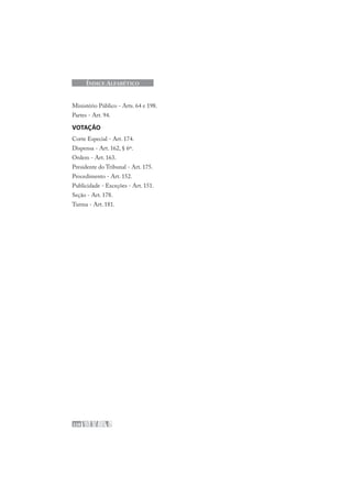 228
ÍNDICE ALFABÉTICO
Ministério Público - Arts. 64 e 198.
Partes - Art. 94.
VOTAÇÃO
Corte Especial - Art. 174.
Dispensa - Art. 162, § 6º.
Ordem - Art. 163.
Presidente do Tribunal - Art. 175.
Procedimento - Art. 152.
Publicidade - Exceções - Art. 151.
Seção - Art. 178.
Turma - Art. 181.
 