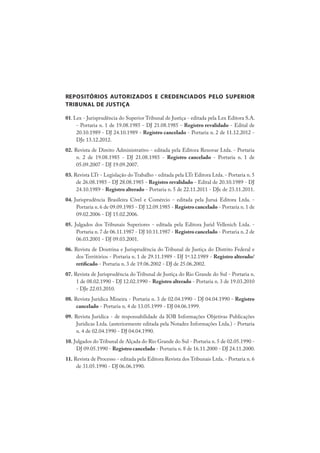 REPOSITÓRIOS AUTORIZADOS E CREDENCIADOS PELO SUPERIOR
TRIBUNAL DE JUSTIÇA
01. Lex - Jurisprudência do Superior Tribunal de Justiça - editada pela Lex Editora S.A.
- Portaria n. 1 de 19.08.1985 - DJ 21.08.1985 - Registro revalidado - Edital de
20.10.1989 - DJ 24.10.1989 - Registro cancelado - Portaria n. 2 de 11.12.2012 -
DJe 13.12.2012.
02. Revista de Direito Administrativo - editada pela Editora Renovar Ltda. - Portaria
n. 2 de 19.08.1985 - DJ 21.08.1985 - Registro cancelado - Portaria n. 1 de
05.09.2007 - DJ 19.09.2007.
03. Revista LTr - Legislação do Trabalho - editada pela LTr Editora Ltda. - Portaria n. 5
de 26.08.1985 - DJ 28.08.1985 - Registro revalidado - Edital de 20.10.1989 - DJ
24.10.1989 - Registro alterado - Portaria n. 5 de 22.11.2011 - DJe de 23.11.2011.
04. Jurisprudência Brasileira Cível e Comércio - editada pela Juruá Editora Ltda. -
Portaria n. 6 de 09.09.1985 - DJ 12.09.1985 - Registro cancelado - Portaria n. 1 de
09.02.2006 - DJ 15.02.2006.
05. Julgados dos Tribunais Superiores - editada pela Editora Jurid Vellenich Ltda. -
Portaria n. 7 de 06.11.1987 - DJ 10.11.1987 - Registro cancelado - Portaria n. 2 de
06.03.2001 - DJ 09.03.2001.
06. Revista de Doutrina e Jurisprudência do Tribunal de Justiça do Distrito Federal e
dos Territórios - Portaria n. 1 de 29.11.1989 - DJ 1º.12.1989 - Registro alterado/
retificado - Portaria n. 3 de 19.06.2002 - DJ de 25.06.2002.
07. Revista de Jurisprudência do Tribunal de Justiça do Rio Grande do Sul - Portaria n.
1 de 08.02.1990 - DJ 12.02.1990 - Registro alterado - Portaria n. 3 de 19.03.2010
- DJe 22.03.2010.
08. Revista Jurídica Mineira - Portaria n. 3 de 02.04.1990 - DJ 04.04.1990 - Registro
cancelado - Portaria n. 4 de 13.05.1999 - DJ 04.06.1999.
09. Revista Jurídica - de responsabilidade da IOB Informações Objetivas Publicações
Jurídicas Ltda. (anteriormente editada pela Notadez Informações Ltda.) - Portaria
n. 4 de 02.04.1990 - DJ 04.04.1990.
10. Julgados do Tribunal de Alçada do Rio Grande do Sul - Portaria n. 5 de 02.05.1990 -
DJ 09.05.1990 - Registro cancelado - Portaria n.8 de 16.11.2000 - DJ 24.11.2000.
11. Revista de Processo - editada pela Editora Revista dos Tribunais Ltda. - Portaria n. 6
de 31.05.1990 - DJ 06.06.1990.
 