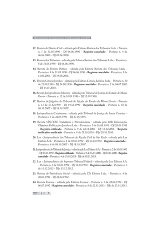 REPOSITÓRIOS AUTORIZADOS E CREDENCIADOS PELO STJ
232
12. Revista de Direito Civil - editada pela Editora Revista dos Tribunais Ltda. - Portaria
n. 7 de 31.05.1990 - DJ 06.06.1990 - Registro cancelado - Portaria n. 4 de
06.06.2000 - DJ 09.06.2000.
13. Revista dos Tribunais - editada pela Editora Revista dos Tribunais Ltda. - Portaria n.
8 de 31.05.1990 - DJ 06.06.1990.
14. Revista de Direito Público - editada pela Editora Revista dos Tribunais Ltda. -
Portaria n. 9 de 31.05.1990 - DJ 06.06.1990 - Registro cancelado - Portaria n. 5 de
11.06.2001 - DJ 19.06.2001.
15. Revista Ciência Jurídica - editada pela Editora Ciência Jurídica Ltda. - Portaria n. 10
de 21.08.1990 - DJ 24.08.1990 - Registro cancelado - Portaria n. 2 de 04.07.2003
- DJ 14.07.2003.
16.Revista Jurisprudência Mineira - editada pelo Tribunal de Justiça do Estado de Minas
Gerais - Portaria n. 12 de 10.09.1990 - DJ 12.09.1990.
17. Revista de Julgados do Tribunal de Alçada do Estado de Minas Gerais - Portaria
n. 13 de 17.12.1990 - DJ 19.12.1990 - Registro cancelado - Portaria n. 10 de
08.10.2007 - DJ 18.10.2007.
18. Jurisprudência Catarinense - editada pelo Tribunal de Justiça de Santa Catarina -
Portaria n. 1 de 22.05.1991 - DJ 27.05.1991.
19. Revista SÍNTESE Trabalhista e Previdenciária - editada pela IOB Informações
Objetivas Publicações Jurídicas Ltda. - Portaria n. 3 de 16.09.1991 - DJ 20.09.1991
- Registro retificado - Portaria n. 9 de 22.11.2006 - DJ 11.12.2006 - Registro
retificado e ratificado - Portaria n. 8 de 25.10.2010 - DJe 28.10.2010.
20. Lex - Jurisprudência dos Tribunais de Alçada Civil de São Paulo - editada pela Lex
Editora S.A. - Portaria n. 1 de 10.03.1992 - DJ 13.03.1992 - Registro cancelado -
Portaria n. 6 de 08.10.2007 - DJ 18.10.2007.
21.JurisprudênciadoTribunaldeJustiça-editadapelaLexEditoraS.A.-Portarian.2de10.03.1992
-DJ13.03.1992-Registroretificado- Portarian.9de16.11.2000-DJ24.11.2000-Registro
cancelado - Portaria n.4 de 29.10.2013 - DJe de 05.11.2013.
22. Lex - Jurisprudência do Supremo Tribunal Federal - editada pela Lex Editora S.A.
- Portaria n. 3 de 10.03.1992 - DJ 13.03.1992 - Registro cancelado - Portaria n. 3
de 11.12.2012 - DJe 13.12.2012.
23. Revista de Previdência Social - editada pela LTr Editora Ltda. - Portaria n. 4 de
20.04.1992 - DJ 24.04.1992.
24. Revista Forense - editada pela Editora Forense - Portaria n. 5 de 22.06.1992 - DJ
06.07.1992 - Registro cancelado - Portaria n.8 de 22.11.2011 - DJe de 23.11.2011.
 