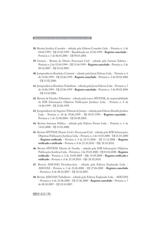 REPOSITÓRIOS AUTORIZADOS E CREDENCIADOS PELO STJ
234
38. Revista Jurídica Consulex - editada pela Editora Consulex Ltda. - Portaria n. 1 de
04.02.1999 - DJ 23.02.1999 - Republicada em 25.02.1999 - Registro cancelado -
Portaria n. 1 de 06.03.2001 - DJ 09.03.2001.
39. Genesis - Revista de Direito Processual Civil - editada pela Genesis Editora -
Portaria n. 2 de 12.04.1999 - DJ 15.04.1999 - Registro cancelado - Portaria n. 3 de
08.10.2007 - DJ 18.10.2007.
40. Jurisprudência Brasileira Criminal - editada pela Juruá Editora Ltda. - Portaria n. 6
de 14.06.1999 - DJ 22.06.1999 - Registro cancelado - Portaria n. 2 de 09.02.2006
- DJ 15.02.2006.
41. Jurisprudência Brasileira Trabalhista - editada pela Juruá Editora Ltda.- Portaria n.7
de 14.06.1999 - DJ 22.06.1999 - Registro cancelado - Portaria n. 3 de 09.02.2006
- DJ 15.02.2006.
42. Revista de Estudos Tributários - editada pela marca SÍNTESE, de responsabilidade
da IOB Informações Objetivas Publicações Jurídicas Ltda. - Portaria n. 8 de
14.06.1999 - DJ 22.06.1999.
43. Jurisprudência do Superior Tribunal de Justiça - editada pela Editora Brasília Jurídica
Ltda. - Portaria n. 10 de 29.06.1999 - DJ 05.07.1999 - Registro cancelado -
Portaria n. 1 de 23.08.2004 - DJ 26.08.2004.
44. Revista Interesse Público - editada pela Editora Fórum Ltda. - Portaria n. 1 de
14.03.2000 - DJ 21.03.2000.
45. Revista SÍNTESE Direito Civil e Processual Civil - editada pela IOB Informações
Objetivas Publicações Jurídicas Ltda. - Portaria n. 2 de 14.03.2000 - DJ 21.03.2000
- Registro retificado - Portaria n. 9 de 22.11.2006 - DJ 11.12.2006 - Registro
retificado e ratificado - Portaria n. 8 de 25.10.2010 - DJe 28.10.2010.
46. Revista SÍNTESE Direito de Família - editada pela IOB Informações Objetivas
Publicações Jurídicas Ltda.- Portaria n.3 de 29.03.2000 - DJ 03.04.2000 - Registro
retificado - Portaria n. 2 de 14.09.2009 - DJe 15.09.2009 - Registro retificado e
ratificado - Portaria n. 8 de 25.10.2010 - DJe 28.10.2010.
47. Revista ADCOAS Previdenciária - editada pela Editora Esplanada Ltda. -
ADCOAS - Portaria n. 5 de 21.06.2000 - DJ 27.06.2000 - Registro cancelado
- Portaria n. 8 de 08.10.2007 - DJ 18.10.2007.
48. Revista ADCOAS Trabalhista - editada pela Editora Esplanada Ltda. - ADCOAS
- Portaria n. 6 de 21.06.2000 - DJ 27.06.2000 - Registro cancelado - Portaria n. 7
de 08.10.2007 - DJ 18.10.2007.
 