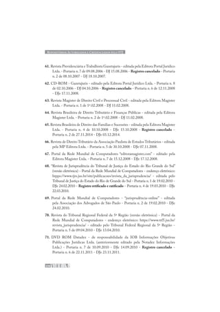 REPOSITÓRIOS AUTORIZADOS E CREDENCIADOS PELO STJ
236
61. Revista Previdenciária e Trabalhista Gazetajuris - editada pela Editora Portal Jurídico
Ltda.- Portaria n.7 de 09.08.2006 - DJ 15.08.2006 - Registro cancelado - Portaria
n. 2 de 08.10.2007 - DJ 18.10.2007.
62. CD-ROM - Gazetajuris - editado pela Editora Portal Jurídico Ltda. - Portaria n. 8
de 02.10.2006 - DJ 04.10.2006 - Registro cancelado - Portaria n. 6 de 12.11.2008
- DJe 17.11.2008.
63. Revista Magister de Direito Civil e Processual Civil - editada pela Editora Magister
Ltda. - Portaria n. 1 de 1º.02.2008 - DJ 11.02.2008.
64. Revista Brasileira de Direito Tributário e Finanças Públicas - editada pela Editora
Magister Ltda. - Portaria n. 2 de 1º.02.2008 - DJ 11.02.2008.
65.Revista Brasileira de Direito das Famílias e Sucessões - editada pela Editora Magister
Ltda. - Portaria n. 4 de 10.10.2008 - DJe 15.10.2008 - Registro cancelado -
Portaria n. 2 de 27.11.2014 - DJe 03.12.2014.
66. Revista de Direito Tributário da Associação Paulista de Estudos Tributários - editada
pela MP Editora Ltda. - Portaria n. 5 de 30.10.2008 - DJe 07.11.2008.
67. Portal da Rede Mundial de Computadores “editoramagister.com” - editado pela
Editora Magister Ltda. - Portaria n. 7 de 15.12.2008 - DJe 17.12.2008.
68. “Revista de Jurisprudência do Tribunal de Justiça do Estado do Rio Grande do Sul”
(versão eletrônica) - Portal da Rede Mundial de Computadores - endereço eletrônico:
htpps://www.tjrs.jus.br/site/publicacoes/revista_da_jurisprudencia/ - editada pelo
Tribunal de Justiça do Estado do Rio de Grande do Sul - Portaria n. 1 de 19.02.2010 -
DJe 24.02.2010 - Registro retificado e ratificado - Portaria n. 4 de 19.03.2010 - DJe
22.03.2010.
69. Portal da Rede Mundial de Computadores - “jurisprudência-online” - editada
pela Associação dos Advogados de São Paulo - Portaria n. 2 de 19.02.2010 - DJe
24.02.2010.
70. Revista do Tribunal Regional Federal da 5ª Região (versão eletrônica) - Portal da
Rede Mundial de Computadores - endereço eletrônico: https://www.trf5.jus.br/
revista_jurisprudencia/ - editado pelo Tribunal Federal Regional da 5ª Região -
Portaria n. 5 de 09.04.2010 - DJe 13.04.2010.
71. DVD ROM Datadez - de responsabilidade da IOB Informações Objetivas
Publicações Jurídicas Ltda. (anteriormente editado pela Notadez Informações
Ltda.) - Portaria n. 7 de 10.09.2010 - DJe 14.09.2010 - Registro cancelado -
Portaria n. 6 de 22.11.2011 - DJe 23.11.2011.
 