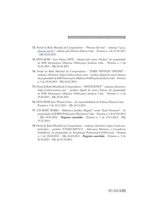 REPOSITÓRIOS AUTORIZADOS E CREDENCIADOS PELO STJ
237
72. Portal da Rede Mundial de Computadores - “Plenum On-line” - endereço “www.
plenum.com.br” - editado pela Plenum Editora Ltda. - Portaria n. 1 de 31.01.2011
- DJe 02.02.2011.
73. DVD-ROM - Juris Síntese DVD - editado pela marca “Síntese”, de propriedade
da IOB Informações Objetivas Publicações Jurídicas Ltda. - Portaria n. 2 de
31.01.2011 - DJe 02.02.2011.
74. Portal da Rede Mundial de Computadores - “JURIS SÍNTESE ONLINE” -
endereço eletrônico: https://online.sintese.com/ - produto digital da marca Síntese,
de propriedade da IOB Informações Objetivas Publicações Jurídicas Ltda.- Portaria
n. 3 de 29.04.2011 - DJe 03.05.2011.
75. Portal da Rede Mundial de Computadores - “SINTESENET”- endereço eletrônico:
https://online.sintese.com/ - produto digital da marca Síntese, de propriedade
da IOB Informações Objetivas Publicações Jurídicas Ltda. - Portaria n. 4 de
29.04.2011 - DJe 03.05.2011.
76. DVD-ROM Juris Plenum Ouro - de responsabilidade da Editora Plenum Ltda. -
Portaria n. 7 de 22.11.2011 - DJe 23.11.2011.
77. CD-ROM “JURID - Biblioteca Jurídica Digital”, versão “Jurid Premium” - de
propriedade da JURID Publicações Eletrônicas Ltda. - Portaria n. 1 de 07.05.2012
- DJe 09.05.2012 - Registro cancelado - Portaria n. 1 de 19.11.2014 - DJe
19.11.2014.
78. Portal da Rede Mundial de Computadores - endereço eletrônico: https://coad.com.
br/juridico - produto “COAD/ADV/CT - Advocacia Dinâmica e Consultoria
Trabalhista”, de propriedade da Atualização Profissional COAD Ltda. - Portaria
n. 1 de 28.02.2013 - DJe 04.03.2013 - Registro cancelado - Portaria n. 3 de
03.10.2013 - DJe de 07.10.2013.
 