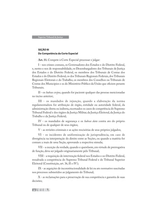 26
Superior Tribunal de Justiça
SEÇÃO III
Da Competência da Corte Especial
Art. 11. Compete à Corte Especial processar e julgar:
I - nos crimes comuns, os Governadores dos Estados e do Distrito Federal,
e, nestes e nos de responsabilidade, os Desembargadores dos Tribunais de Justiça
dos Estados e do Distrito Federal, os membros dos Tribunais de Contas dos
Estados e do Distrito Federal,os dos Tribunais Regionais Federais,dos Tribunais
Regionais Eleitorais e do Trabalho, os membros dos Conselhos ou Tribunais de
Contas dos Municípios e os do Ministério Público da União que oficiem perante
Tribunais;
II - os habeas corpus, quando for paciente qualquer das pessoas mencionadas
no inciso anterior;
III - os mandados de injunção, quando a elaboração da norma
regulamentadora for atribuição de órgão, entidade ou autoridade federal, da
administração direta ou indireta,excetuados os casos de competência do Supremo
Tribunal Federal e dos órgãos da Justiça Militar,da Justiça Eleitoral,da Justiça do
Trabalho e da Justiça Federal;
IV - os mandados de segurança e os habeas data contra ato do próprio
Tribunal ou de qualquer de seus órgãos;
V - as revisões criminais e as ações rescisórias de seus próprios julgados;
VI - os incidentes de uniformização de jurisprudência, em caso de
divergência na interpretação do direito entre as Seções, ou quando a matéria for
comum a mais de uma Seção, aprovando a respectiva súmula;
VII - a exceção da verdade, quando o querelante, em virtude de prerrogativa
de função, deva ser julgado originariamente pelo Tribunal;
VIII - a requisição de intervenção federal nos Estados e no Distrito Federal,
ressalvada a competência do Supremo Tribunal Federal e do Tribunal Superior
Eleitoral (Constituição, art. 36, II e IV);
IX - as arguições de inconstitucionalidade de lei ou ato normativo suscitadas
nos processos submetidos ao julgamento do Tribunal;
X - as reclamações para a preservação de sua competência e garantia de suas
decisões;
 