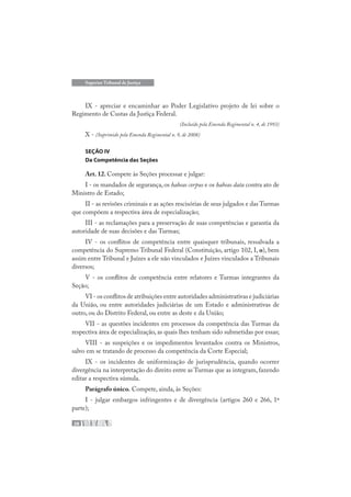 28
Superior Tribunal de Justiça
IX - apreciar e encaminhar ao Poder Legislativo projeto de lei sobre o
Regimento de Custas da Justiça Federal.
(Incluído pela Emenda Regimental n. 4, de 1993)
X - (Suprimido pela Emenda Regimental n. 9, de 2008)
SEÇÃO IV
Da Competência das Seções
Art. 12. Compete às Seções processar e julgar:
I - os mandados de segurança, os habeas corpus e os habeas data contra ato de
Ministro de Estado;
II - as revisões criminais e as ações rescisórias de seus julgados e das Turmas
que compõem a respectiva área de especialização;
III - as reclamações para a preservação de suas competências e garantia da
autoridade de suas decisões e das Turmas;
IV - os conflitos de competência entre quaisquer tribunais, ressalvada a
competência do Supremo Tribunal Federal (Constituição, artigo 102, I, o), bem
assim entre Tribunal e Juízes a ele não vinculados e Juízes vinculados a Tribunais
diversos;
V - os conflitos de competência entre relatores e Turmas integrantes da
Seção;
VI - os conflitos de atribuições entre autoridades administrativas e judiciárias
da União, ou entre autoridades judiciárias de um Estado e administrativas de
outro, ou do Distrito Federal, ou entre as deste e da União;
VII - as questões incidentes em processos da competência das Turmas da
respectiva área de especialização, as quais lhes tenham sido submetidas por essas;
VIII - as suspeições e os impedimentos levantados contra os Ministros,
salvo em se tratando de processo da competência da Corte Especial;
IX - os incidentes de uniformização de jurisprudência, quando ocorrer
divergência na interpretação do direito entre as Turmas que as integram, fazendo
editar a respectiva súmula.
Parágrafo único. Compete, ainda, às Seções:
I - julgar embargos infringentes e de divergência (artigos 260 e 266, 1ª
parte);
 