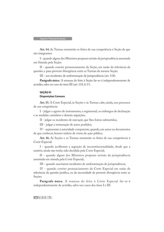 30
Superior Tribunal de Justiça
Art. 14. As Turmas remeterão os feitos de sua competência à Seção de que
são integrantes:
I - quando algum dos Ministros propuser revisão da jurisprudência assentada
em Súmula pela Seção;
II - quando convier pronunciamento da Seção, em razão da relevância da
questão, e para prevenir divergência entre as Turmas da mesma Seção;
III - nos incidentes de uniformização de jurisprudência (art.118).
Parágrafo único. A remessa do feito à Seção far-se-á independentemente de
acórdão,salvo no caso do item III (art.118,§ 1º).
SEÇÃO VI
Disposições Comuns
Art. 15. À Corte Especial, às Seções e às Turmas cabe, ainda, nos processos
de sua competência:
I - julgar o agravo de instrumento, o regimental, os embargos de declaração
e as medidas cautelares e demais arguições;
II - julgar os incidentes de execução que lhes forem submetidos;
III - julgar a restauração de autos perdidos;
IV - representar à autoridade competente,quando,em autos ou documentos
de que conhecer, houver indício de crime de ação pública.
Art. 16. As Seções e as Turmas remeterão os feitos de sua competência à
Corte Especial:
I - quando acolherem a arguição de inconstitucionalidade, desde que a
matéria ainda não tenha sido decidida pela Corte Especial;
II - quando algum dos Ministros propuser revisão da jurisprudência
assentada em súmula pela Corte Especial;
III - quando suscitarem incidentes de uniformização de jurisprudência;
IV - quando convier pronunciamento da Corte Especial em razão da
relevância da questão jurídica, ou da necessidade de prevenir divergência entre as
Seções.
Parágrafo único. A remessa do feito à Corte Especial far-se-á
independentemente de acórdão, salvo nos casos dos itens I e III.
 
