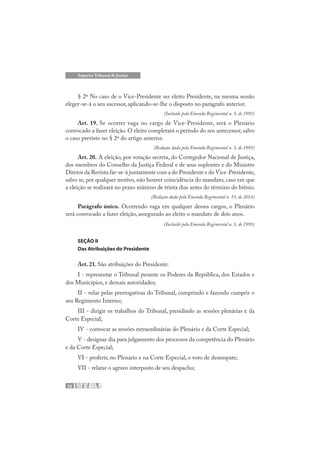 32
Superior Tribunal de Justiça
§ 2º No caso de o Vice-Presidente ser eleito Presidente, na mesma sessão
eleger-se-á o seu sucessor, aplicando-se-lhe o disposto no parágrafo anterior.
(Incluído pela Emenda Regimental n. 5, de 1995)
Art. 19. Se ocorrer vaga no cargo de Vice-Presidente, será o Plenário
convocado a fazer eleição. O eleito completará o período do seu antecessor, salvo
o caso previsto no § 2º do artigo anterior.
(Redação dada pela Emenda Regimental n. 5, de 1995)
Art. 20. A eleição, por votação secreta, do Corregedor Nacional de Justiça,
dos membros do Conselho da Justiça Federal e de seus suplentes e do Ministro
Diretor da Revista far-se-á juntamente com a do Presidente e do Vice-Presidente,
salvo se, por qualquer motivo, não houver coincidência do mandato, caso em que
a eleição se realizará no prazo máximo de trinta dias antes do término do biênio.
(Redação dada pela Emenda Regimental n. 15, de 2014)
Parágrafo único. Ocorrendo vaga em qualquer desses cargos, o Plenário
será convocado a fazer eleição, assegurado ao eleito o mandato de dois anos.
(Incluído pela Emenda Regimental n. 5, de 1995)
SEÇÃO II
Das Atribuições do Presidente
Art. 21. São atribuições do Presidente:
I - representar o Tribunal perante os Poderes da República, dos Estados e
dos Municípios, e demais autoridades;
II - velar pelas prerrogativas do Tribunal, cumprindo e fazendo cumprir o
seu Regimento Interno;
III - dirigir os trabalhos do Tribunal, presidindo as sessões plenárias e da
Corte Especial;
IV - convocar as sessões extraordinárias do Plenário e da Corte Especial;
V - designar dia para julgamento dos processos da competência do Plenário
e da Corte Especial;
VI - proferir, no Plenário e na Corte Especial, o voto de desempate;
VII - relatar o agravo interposto de seu despacho;
 