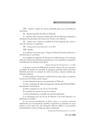 33
REGIMENTO INTERNO
VIII - manter a ordem nas sessões, adotando, para isso, as providências
necessárias;
IX - submeter questões de ordem ao Tribunal;
X - executar e fazer executar as ordens e decisões do Tribunal, ressalvadas as
atribuições dos presidentes das Seções, das Turmas e dos relatores;
XI - assinar, com o relator, os acórdãos da Corte Especial, bem assim as
cartas de sentença e as rogatórias;
XII - (Revogado pela Emenda Regimental n. 10, de 2009)
XIII - decidir:
a) as petições de recursos para o Supremo Tribunal Federal, resolvendo os
incidentes que se suscitarem;
b) os pedidos de suspensão da execução de medida liminar ou de sentença,
sendo ele o relator das reclamações para preservar a sua competência ou garantir a
autoridade das suas decisões nesses feitos;
(Redação dada pela Emenda Regimental n. 7, de 2004)
c) durante o recesso do Tribunal ou nas férias coletivas dos seus membros,
os pedidos de liminar em mandado de segurança, podendo, ainda, determinar
liberdade provisória ou sustação de ordem de prisão, e demais medidas que
reclamem urgência;
d) sobre pedidos de livramento condicional, bem assim sobre os incidentes
em processos de indulto, anistia e graça;
e) sobre deserção de recursos não preparados no Tribunal;
f) sobre a expedição de ordens de pagamento devido pela Fazenda Pública,
despachando os precatórios;
g) sobre o sequestro, no caso do art. 731 do CPC;
h) os pedidos de extração de carta de sentença;
i) antes da distribuição, os pedidos de assistência judiciária;
j) as reclamações, por erro da ata do Plenário e da Corte Especial, e na
publicação de acórdãos.
k) até eventual distribuição, os habeas corpus e as revisões criminais
inadmissíveis por incompetência manifesta, impetrados ou ajuizados em causa
própria ou por quem não seja advogado, defensor público ou procurador,
encaminhando os autos ao órgão que repute competente.
(Incluído pela Emenda Regimental n. 13, de 2011)
 