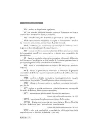 34
Superior Tribunal de Justiça
XIV - proferir os despachos do expediente;
XV - dar posse aos Ministros durante o recesso do Tribunal ou nas férias, e
conceder-lhes transferências de Seção ou Turma;
XVI - conceder licença aos Ministros ad referendum da Corte Especial;
XVII - criar comissões temporárias e designar os seus membros e ainda os
das comissões permanentes, com aprovação da Corte Especial;
XVIII - determinar, em cumprimento de deliberação do Tribunal, o início
do processo de verificação da invalidez de Ministro;
XIX - nomear curador ao paciente, na hipótese do item anterior, se se tratar
de incapacidade mental, bem assim praticar os demais atos preparatórios do
procedimento;
XX - baixar as resoluções e instruções normativas referentes à deliberação
do Plenário, da Corte Especial ou do Conselho de Administração, bem como as
que digam respeito à rotina dos trabalhos de distribuição;
XXI - baixar os atos indispensáveis à disciplina dos serviços e à polícia do
Tribunal;
XXII - adotar as providências necessárias à elaboração da proposta
orçamentária doTribunal e encaminhar pedidos de abertura de créditos adicionais
e especiais;
XXIII - resolver as dúvidas suscitadas na classificação dos feitos e papéis
registrados na Secretaria do Tribunal, baixando as instruções necessárias;
XXIV - rubricar os livros necessários ao expediente ou designar funcionário
para fazê-lo;
XXV - assinar os atos de provimento e vacância dos cargos e empregos da
Secretaria do Tribunal, dando posse aos servidores;
XXVI - assinar os atos relativos à vida funcional dos servidores;
(Redação dada pela Emenda Regimental n. 4, de 1993)
XXVII - impor penas disciplinares aos servidores da Secretaria;
XXVIII - delegar, nos termos da lei, competência ao Diretor-Geral da
Secretaria do Tribunal, para a prática de atos administrativos;
(Redação dada pela Emenda Regimental n. 4, de 1993)
XXIX - velar pela regularidade e exatidão das publicações dos dados
estatísticos sobre os trabalhos do Tribunal a cada mês;
 