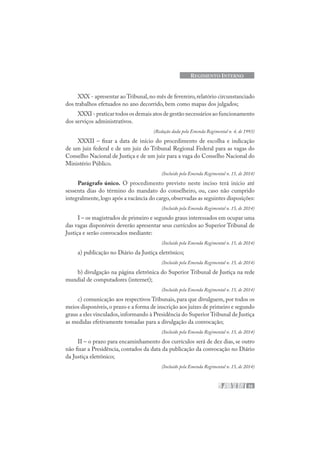 35
REGIMENTO INTERNO
XXX - apresentar ao Tribunal,no mês de fevereiro,relatório circunstanciado
dos trabalhos efetuados no ano decorrido, bem como mapas dos julgados;
XXXI - praticar todos os demais atos de gestão necessários ao funcionamento
dos serviços administrativos.
(Redação dada pela Emenda Regimental n. 4, de 1993)
XXXII – fixar a data de início do procedimento de escolha e indicação
de um juiz federal e de um juiz do Tribunal Regional Federal para as vagas do
Conselho Nacional de Justiça e de um juiz para a vaga do Conselho Nacional do
Ministério Público.
(Incluído pela Emenda Regimental n. 15, de 2014)
Parágrafo único. O procedimento previsto neste inciso terá início até
sessenta dias do término do mandato do conselheiro, ou, caso não cumprido
integralmente,logo após a vacância do cargo,observadas as seguintes disposições:
(Incluído pela Emenda Regimental n. 15, de 2014)
I – os magistrados de primeiro e segundo graus interessados em ocupar uma
das vagas disponíveis deverão apresentar seus currículos ao Superior Tribunal de
Justiça e serão convocados mediante:
(Incluído pela Emenda Regimental n. 15, de 2014)
a) publicação no Diário da Justiça eletrônico;
(Incluído pela Emenda Regimental n. 15, de 2014)
b) divulgação na página eletrônica do Superior Tribunal de Justiça na rede
mundial de computadores (internet);
(Incluído pela Emenda Regimental n. 15, de 2014)
c) comunicação aos respectivos Tribunais, para que divulguem, por todos os
meios disponíveis,o prazo e a forma de inscrição aos juízes de primeiro e segundo
graus a eles vinculados,informando à Presidência do Superior Tribunal de Justiça
as medidas efetivamente tomadas para a divulgação da convocação;
(Incluído pela Emenda Regimental n. 15, de 2014)
II – o prazo para encaminhamento dos currículos será de dez dias, se outro
não fixar a Presidência, contados da data da publicação da convocação no Diário
da Justiça eletrônico;
(Incluído pela Emenda Regimental n. 15, de 2014)
 