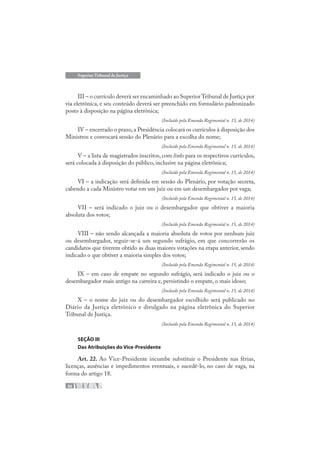 36
Superior Tribunal de Justiça
III – o currículo deverá ser encaminhado ao Superior Tribunal de Justiça por
via eletrônica, e seu conteúdo deverá ser preenchido em formulário padronizado
posto à disposição na página eletrônica;
(Incluído pela Emenda Regimental n. 15, de 2014)
IV – encerrado o prazo,a Presidência colocará os currículos à disposição dos
Ministros e convocará sessão do Plenário para a escolha do nome;
(Incluído pela Emenda Regimental n. 15, de 2014)
V – a lista de magistrados inscritos, com links para os respectivos currículos,
será colocada à disposição do público, inclusive na página eletrônica;
(Incluído pela Emenda Regimental n. 15, de 2014)
VI – a indicação será definida em sessão do Plenário, por votação secreta,
cabendo a cada Ministro votar em um juiz ou em um desembargador por vaga;
(Incluído pela Emenda Regimental n. 15, de 2014)
VII – será indicado o juiz ou o desembargador que obtiver a maioria
absoluta dos votos;
(Incluído pela Emenda Regimental n. 15, de 2014)
VIII – não sendo alcançada a maioria absoluta de votos por nenhum juiz
ou desembargador, seguir-se-á um segundo sufrágio, em que concorrerão os
candidatos que tiverem obtido as duas maiores votações na etapa anterior, sendo
indicado o que obtiver a maioria simples dos votos;
(Incluído pela Emenda Regimental n. 15, de 2014)
IX – em caso de empate no segundo sufrágio, será indicado o juiz ou o
desembargador mais antigo na carreira e, persistindo o empate, o mais idoso;
(Incluído pela Emenda Regimental n. 15, de 2014)
X – o nome do juiz ou do desembargador escolhido será publicado no
Diário da Justiça eletrônico e divulgado na página eletrônica do Superior
Tribunal de Justiça.
(Incluído pela Emenda Regimental n. 15, de 2014)
SEÇÃO III
Das Atribuições do Vice-Presidente
Art. 22. Ao Vice-Presidente incumbe substituir o Presidente nas férias,
licenças, ausências e impedimentos eventuais, e sucedê-lo, no caso de vaga, na
forma do artigo 18.
 
