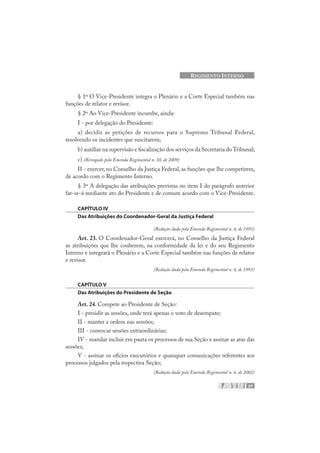 37
REGIMENTO INTERNO
§ 1º O Vice-Presidente integra o Plenário e a Corte Especial também nas
funções de relator e revisor.
§ 2º Ao Vice-Presidente incumbe, ainda:
I - por delegação do Presidente:
a) decidir as petições de recursos para o Supremo Tribunal Federal,
resolvendo os incidentes que suscitarem;
b) auxiliar na supervisão e fiscalização dos serviços da Secretaria doTribunal;
c) (Revogado pela Emenda Regimental n. 10, de 2009)
II - exercer, no Conselho da Justiça Federal, as funções que lhe competirem,
de acordo com o Regimento Interno.
§ 3º A delegação das atribuições previstas no item I do parágrafo anterior
far-se-á mediante ato do Presidente e de comum acordo com o Vice-Presidente.
CAPÍTULO IV
Das Atribuições do Coordenador-Geral da Justiça Federal
(Redação dada pela Emenda Regimental n. 4, de 1993)
Art. 23. O Coordenador-Geral exercerá, no Conselho da Justiça Federal
as atribuições que lhe couberem, na conformidade da lei e do seu Regimento
Interno e integrará o Plenário e a Corte Especial também nas funções de relator
e revisor.
(Redação dada pela Emenda Regimental n. 4, de 1993)
CAPÍTULO V
Das Atribuições do Presidente de Seção
Art. 24. Compete ao Presidente de Seção:
I - presidir as sessões, onde terá apenas o voto de desempate;
II - manter a ordem nas sessões;
III - convocar sessões extraordinárias;
IV - mandar incluir em pauta os processos de sua Seção e assinar as atas das
sessões;
V - assinar os ofícios executórios e quaisquer comunicações referentes aos
processos julgados pela respectiva Seção;
(Redação dada pela Emenda Regimental n. 6, de 2002)
 