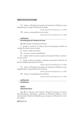 38
Superior Tribunal de Justiça
VI - indicar ao Presidente funcionários da Secretaria do Tribunal a serem
designados para os cargos de direção de sua Seção;
(Redação dada pela Emenda Regimental n. 6, de 2002)
VII - assinar a correspondência de sua Seção.
(Redação dada pela Emenda Regimental n. 6, de 2002)
CAPÍTULO VI
Das Atribuições do Presidente de Turma
Art. 25. Compete ao Presidente de Turma:
I - presidir as sessões de sua Turma, onde terá participação também na
condição de relator, revisor ou vogal;
II - manter a ordem nas sessões;
III - convocar as sessões extraordinárias;
IV - mandar incluir em pauta os processos da respectiva Turma e assinar as
atas das sessões;
V - assinar os ofícios executórios e quaisquer comunicações referentes aos
processos julgados pela respectiva Turma;
(Redação dada pela Emenda Regimental n. 6, de 2002)
VI - indicar ao Presidente funcionários da Secretaria do Tribunal a serem
designados para os cargos de direção de sua Turma;
(Redação dada pela Emenda Regimental n. 6, de 2002)
VII - assinar a correspondência de sua Turma.
(Redação dada pela Emenda Regimental n. 6, de 2002)
CAPÍTULO VII
Dos Ministros
SEÇÃO I
Disposições Gerais
Art. 26. A indicação, pelo Superior Tribunal de Justiça, de Juízes,
Desembargadores, Advogados e membros do Ministério Público, a serem
nomeados pelo Presidente da República, para comporem o Tribunal, far-se-á em
lista tríplice.
 