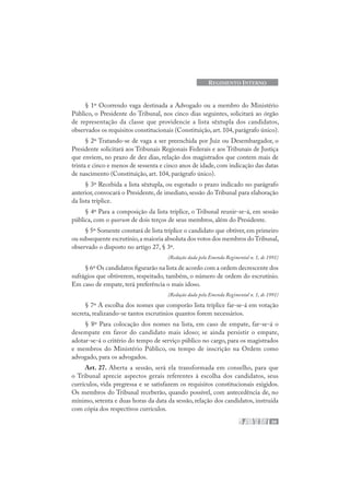 39
REGIMENTO INTERNO
§ 1º Ocorrendo vaga destinada a Advogado ou a membro do Ministério
Público, o Presidente do Tribunal, nos cinco dias seguintes, solicitará ao órgão
de representação da classe que providencie a lista sêxtupla dos candidatos,
observados os requisitos constitucionais (Constituição, art. 104, parágrafo único).
§ 2º Tratando-se de vaga a ser preenchida por Juiz ou Desembargador, o
Presidente solicitará aos Tribunais Regionais Federais e aos Tribunais de Justiça
que enviem, no prazo de dez dias, relação dos magistrados que contem mais de
trinta e cinco e menos de sessenta e cinco anos de idade, com indicação das datas
de nascimento (Constituição, art. 104, parágrafo único).
§ 3º Recebida a lista sêxtupla, ou esgotado o prazo indicado no parágrafo
anterior, convocará o Presidente, de imediato, sessão do Tribunal para elaboração
da lista tríplice.
§ 4º Para a composição da lista tríplice, o Tribunal reunir-se-á, em sessão
pública, com o quorum de dois terços de seus membros, além do Presidente.
§ 5º Somente constará de lista tríplice o candidato que obtiver, em primeiro
ou subsequente escrutínio,a maioria absoluta dos votos dos membros doTribunal,
observado o disposto no artigo 27, § 3º.
(Redação dada pela Emenda Regimental n. 1, de 1991)
§ 6º Os candidatos figurarão na lista de acordo com a ordem decrescente dos
sufrágios que obtiverem, respeitado, também, o número de ordem do escrutínio.
Em caso de empate, terá preferência o mais idoso.
(Redação dada pela Emenda Regimental n. 1, de 1991)
§ 7º A escolha dos nomes que comporão lista tríplice far-se-á em votação
secreta, realizando-se tantos escrutínios quantos forem necessários.
§ 8º Para colocação dos nomes na lista, em caso de empate, far-se-á o
desempate em favor do candidato mais idoso; se ainda persistir o empate,
adotar-se-á o critério do tempo de serviço público no cargo, para os magistrados
e membros do Ministério Público, ou tempo de inscrição na Ordem como
advogado, para os advogados.
Art. 27. Aberta a sessão, será ela transformada em conselho, para que
o Tribunal aprecie aspectos gerais referentes à escolha dos candidatos, seus
currículos, vida pregressa e se satisfazem os requisitos constitucionais exigidos.
Os membros do Tribunal receberão, quando possível, com antecedência de, no
mínimo, setenta e duas horas da data da sessão, relação dos candidatos, instruída
com cópia dos respectivos currículos.
 