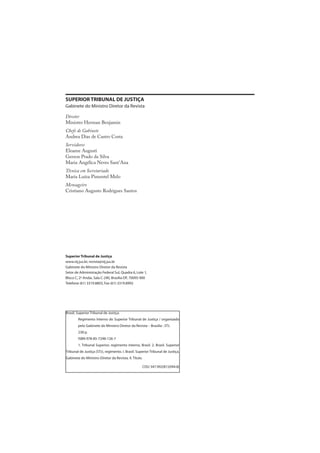 SUPERIOR TRIBUNAL DE JUSTIÇA
Gabinete do Ministro Diretor da Revista
Diretor
Ministro Herman Benjamin
Chefe de Gabinete
Andrea Dias de Castro Costa
Servidores
Eloame Augusti
Gerson Prado da Silva
Maria Angélica Neves Sant’Ana
Técnica em Secretariado
Maria Luíza Pimentel Melo
Mensageiro
Cristiano Augusto Rodrigues Santos
Superior Tribunal de Justiça
www.stj.jus.br, revista@stj.jus.br
Gabinete do Ministro Diretor da Revista
Setor de Administração Federal Sul, Quadra 6, Lote 1,
Bloco C, 2º Andar, Sala C-240, Brasília-DF, 70095-900
Telefone (61) 3319.8803, Fax (61) 3319.8992
Brasil, Superior Tribunal de Justiça.
Regimento Interno do Superior Tribunal de Justiça / organizado
pelo Gabinete do Ministro Diretor da Revista – Brasília : STJ.
238 p.
ISBN 978-85-7248-126-7
1. Tribunal Superior, regimento interno, Brasil. 2. Brasil. Superior
Tribunal de Justiça (STJ), regimento. I. Brasil. Superior Tribunal de Justiça.
Gabinete do Ministro-Diretor da Revista. II. Título.
CDU 347.992(81)(094.8)
 