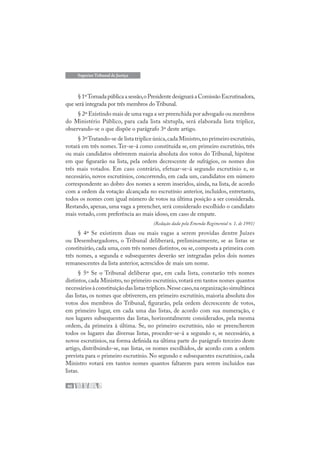 40
Superior Tribunal de Justiça
§1ºTornadapúblicaasessão,oPresidentedesignaráaComissãoEscrutinadora,
que será integrada por três membros do Tribunal.
§ 2º Existindo mais de uma vaga a ser preenchida por advogado ou membros
do Ministério Público, para cada lista sêxtupla, será elaborada lista tríplice,
observando-se o que dispõe o parágrafo 3º deste artigo.
§ 3ºTratando-se de lista tríplice única,cada Ministro,no primeiro escrutínio,
votará em três nomes.Ter-se-á como constituída se, em primeiro escrutínio, três
ou mais candidatos obtiverem maioria absoluta dos votos do Tribunal, hipótese
em que figurarão na lista, pela ordem decrescente de sufrágios, os nomes dos
três mais votados. Em caso contrário, efetuar-se-á segundo escrutínio e, se
necessário, novos escrutínios, concorrendo, em cada um, candidatos em número
correspondente ao dobro dos nomes a serem inseridos, ainda, na lista, de acordo
com a ordem da votação alcançada no escrutínio anterior, incluídos, entretanto,
todos os nomes com igual número de votos na última posição a ser considerada.
Restando, apenas, uma vaga a preencher, será considerado escolhido o candidato
mais votado, com preferência ao mais idoso, em caso de empate.
(Redação dada pela Emenda Regimental n. 1, de 1991)
§ 4º Se existirem duas ou mais vagas a serem providas dentre Juízes
ou Desembargadores, o Tribunal deliberará, preliminarmente, se as listas se
constituirão, cada uma, com três nomes distintos, ou se, composta a primeira com
três nomes, a segunda e subsequentes deverão ser integradas pelos dois nomes
remanescentes da lista anterior, acrescidos de mais um nome.
§ 5º Se o Tribunal deliberar que, em cada lista, constarão três nomes
distintos, cada Ministro, no primeiro escrutínio, votará em tantos nomes quantos
necessáriosàconstituiçãodaslistastríplices.Nessecaso,naorganizaçãosimultânea
das listas, os nomes que obtiverem, em primeiro escrutínio, maioria absoluta dos
votos dos membros do Tribunal, figurarão, pela ordem decrescente de votos,
em primeiro lugar, em cada uma das listas, de acordo com sua numeração, e
nos lugares subsequentes das listas, horizontalmente considerados, pela mesma
ordem, da primeira à última. Se, no primeiro escrutínio, não se preencherem
todos os lugares das diversas listas, proceder-se-á a segundo e, se necessário, a
novos escrutínios, na forma definida na última parte do parágrafo terceiro deste
artigo, distribuindo-se, nas listas, os nomes escolhidos, de acordo com a ordem
prevista para o primeiro escrutínio. No segundo e subsequentes escrutínios, cada
Ministro votará em tantos nomes quantos faltarem para serem incluídos nas
listas.
 