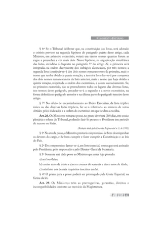 41
REGIMENTO INTERNO
§ 6º Se o Tribunal deliberar que, na constituição das listas, será adotado
o critério previsto na segunda hipótese do parágrafo quarto deste artigo, cada
Ministro, em primeiro escrutínio, votará em tantos nomes quantas forem as
vagas a preencher e em mais dois. Nessa hipótese, na organização simultânea
das listas, atendido o disposto no parágrafo 5º do artigo 27, a primeira será
integrada, na ordem decrescente dos sufrágios alcançados, por três nomes; a
segunda lista constituir-se-á dos dois nomes remanescentes da primeira, mais o
nome que tenha obtido a quarta votação; a terceira lista dar-se-á por composta
dos dois nomes remanescentes da lista anterior, mais o nome que haja obtido a
quinta votação, respeitada a ordem dos escrutínios, e assim sucessivamente. Se,
no primeiro escrutínio, não se preencherem todos os lugares das diversas listas,
nos termos deste parágrafo, proceder-se-á a segundo e a novos escrutínios, na
forma definida no parágrafo anterior e na última parte do parágrafo terceiro deste
artigo.
§ 7º No ofício de encaminhamento ao Poder Executivo, da lista tríplice
única ou das diversas listas tríplices, far-se-á referência ao número de votos
obtidos pelos indicados e a ordem do escrutínio em que se deu a escolha.
Art.28.Os Ministros tomarão posse,no prazo de trinta (30) dias,em sessão
plenária e solene do Tribunal, podendo fazê-lo perante o Presidente em período
de recesso ou férias.
(Redação dada pela Emenda Regimental n. 1, de 1991)
§ 1º No ato da posse,o Ministro prestará compromisso de bem desempenhar
os deveres do cargo, e de bem cumprir e fazer cumprir a Constituição e as leis
do País.
§ 2º Do compromisso lavrar-se-á,em livro especial,termo que será assinado
pelo Presidente, pelo empossado e pelo Diretor-Geral da Secretaria.
§ 3º Somente será dada posse ao Ministro que antes haja provado:
a) ser brasileiro;
b) contar mais de trinta e cinco e menos de sessenta e cinco anos de idade;
c) satisfazer aos demais requisitos inscritos em lei.
§ 4º O prazo para a posse poderá ser prorrogado pela Corte Especial, na
forma da lei.
Art. 29. Os Ministros têm as prerrogativas, garantias, direitos e
incompatibilidades inerentes ao exercício da Magistratura.
 