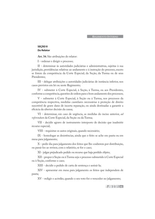 43
REGIMENTO INTERNO
SEÇÃO II
Do Relator
Art. 34. São atribuições do relator:
I - ordenar e dirigir o processo;
II - determinar às autoridades judiciárias e administrativas, sujeitas à sua
jurisdição, providências relativas ao andamento e à instrução do processo, exceto
se forem da competência da Corte Especial, da Seção, da Turma ou de seus
Presidentes;
III - delegar atribuições a autoridades judiciárias de instância inferior, nos
casos previstos em lei ou neste Regimento;
IV - submeter à Corte Especial, à Seção, à Turma, ou aos Presidentes,
conforme a competência,questões de ordem para o bom andamento dos processos;
V - submeter à Corte Especial, à Seção ou à Turma, nos processos da
competência respectiva, medidas cautelares necessárias à proteção de direito
suscetível de grave dano de incerta reparação, ou ainda destinadas a garantir a
eficácia da ulterior decisão da causa;
VI - determinar, em caso de urgência, as medidas do inciso anterior, ad
referendum da Corte Especial, da Seção ou da Turma;
VII - decidir agravo de instrumento interposto de decisão que inadmitir
recurso especial;
VIII - requisitar os autos originais, quando necessário;
IX - homologar as desistências, ainda que o feito se ache em pauta ou em
mesa para julgamento;
X - pedir dia para julgamento dos feitos que lhe couberem por distribuição,
ou passá-los ao revisor, com o relatório, se for o caso;
XI - julgar prejudicado pedido ou recurso que haja perdido objeto;
XII - propor à Seção ou à Turma seja o processo submetido à Corte Especial
ou à Seção, conforme o caso;
XIII - decidir o pedido de carta de sentença e assiná-la;
XIV - apresentar em mesa para julgamento os feitos que independem de
pauta;
XV - redigir o acórdão, quando o seu voto for o vencedor no julgamento;
 