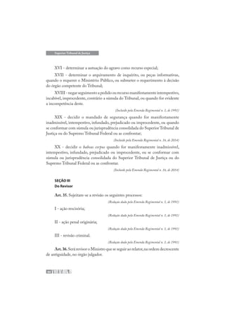 44
Superior Tribunal de Justiça
XVI - determinar a autuação do agravo como recurso especial;
XVII - determinar o arquivamento de inquérito, ou peças informativas,
quando o requerer o Ministério Público, ou submeter o requerimento à decisão
do órgão competente do Tribunal;
XVIII - negar seguimento a pedido ou recurso manifestamente intempestivo,
incabível, improcedente, contrário a súmula do Tribunal, ou quando for evidente
a incompetência deste.
(Incluído pela Emenda Regimental n. 1, de 1991)
XIX - decidir o mandado de segurança quando for manifestamente
inadmissível, intempestivo, infundado, prejudicado ou improcedente, ou quando
se conformar com súmula ou jurisprudência consolidada do Superior Tribunal de
Justiça ou do Supremo Tribunal Federal ou as confrontar;
(Incluído pela Emenda Regimental n. 16, de 2014)
XX - decidir o habeas corpus quando for manifestamente inadmissível,
intempestivo, infundado, prejudicado ou improcedente, ou se conformar com
súmula ou jurisprudência consolidada do Superior Tribunal de Justiça ou do
Supremo Tribunal Federal ou as confrontar.
(Incluído pela Emenda Regimental n. 16, de 2014)
SEÇÃO III
Do Revisor
Art. 35. Sujeitam-se a revisão os seguintes processos:
(Redação dada pela Emenda Regimental n. 1, de 1991)
I - ação rescisória;
(Redação dada pela Emenda Regimental n. 1, de 1991)
II - ação penal originária;
(Redação dada pela Emenda Regimental n. 1, de 1991)
III - revisão criminal.
(Redação dada pela Emenda Regimental n. 1, de 1991)
Art.36.Será revisor o Ministro que se seguir ao relator,na ordem decrescente
de antiguidade, no órgão julgador.
 