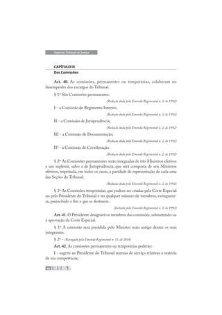 46
Superior Tribunal de Justiça
CAPÍTULO IX
Das Comissões
Art. 40. As comissões, permanentes ou temporárias, colaboram no
desempenho dos encargos do Tribunal.
§ 1º São Comissões permanentes:
(Redação dada pela Emenda Regimental n. 2, de 1992)
I - a Comissão de Regimento Interno;
(Redação dada pela Emenda Regimental n. 2, de 1992)
II - a Comissão de Jurisprudência;
(Redação dada pela Emenda Regimental n. 2, de 1992)
III - a Comissão de Documentação;
(Redação dada pela Emenda Regimental n. 2, de 1992)
IV - a Comissão de Coordenação.
(Redação dada pela Emenda Regimental n. 2, de 1992)
§ 2º As Comissões permanentes serão integradas de três Ministros efetivos
e um suplente, salvo a de Jurisprudência, que será composta de seis Ministros
efetivos, respeitada, em todos os casos, a paridade de representação de cada uma
das Seções do Tribunal.
(Redação dada pela Emenda Regimental n. 2, de 1992)
§ 3º As Comissões temporárias, que podem ser criadas pela Corte Especial
ou pelo Presidente do Tribunal e ter qualquer número de membros, extinguem-
se, preenchido o fim a que se destinem.
(Incluído pela Emenda Regimental n. 2, de 1992)
Art.41.O Presidente designará os membros das comissões, submetendo-os
à aprovação da Corte Especial.
§ 1º A comissão será presidida pelo Ministro mais antigo dentre os seus
integrantes.
§ 2º - (Revogado pela Emenda Regimental n. 15, de 2014)
Art. 42. As comissões permanentes ou temporárias poderão:
I - sugerir ao Presidente do Tribunal normas de serviço relativas à matéria
de sua competência;
 